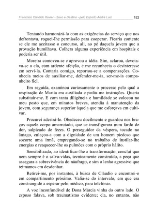 Francisco Cândido Xavier - Sexo e Destino - pelo Espírito André Luiz   182




     Tentando harmonizá-lo com as exigências do serviço que nos
defrontava, roguei-lhe permissão para cooperar. Ficaria contente
se ele me aceitasse o concurso, ali, ao pé daquela jovem que a
provação humilhava. Colhera alguma experiência em hospitais e
poderia ser útil.
     Moreira comoveu-se e aprovou a idéia. Sim, aclarou, devota-
va-se a ela, com ardente afeição, e me reconhecia o desinteresse
em servi-la. Contaria comigo, reportou-se a compensações. Co-
nhecia meios de auxiliar-me, defender-me-ia, ser-me-ia compa-
nheiro fiel.
     Em seguida, examinou curiosamente o processo pelo qual a
respiração de Marita era auxiliada e pediu-me instruções. Queria
substituir-me. E com tanta diligência e humildade se colocou no
meu posto que, em minutos breves, atendia à manutenção da
jovem, com segurança superior àquela que me esforçava em culti-
var.
     Procurei adestrá-lo. Obedeceu docilmente e guardou nos bra-
ços aquele corpo amarrotado, que se transfigurara num fardo de
dor, salpicado de fezes. O perseguidor da véspera, tocado no
âmago, enlaçou-a com a dignidade de um homem piedoso que
socorre uma irmã, empregando-se no trabalho de instilar-lhe
energias e reaquecer-lhe os pulmões com o próprio hálito.
     Sensibilizado, ao identificar-lhe a transformação, concluí que
nem sempre é o salva-vidas, tecnicamente construído, a peça que
assegura a sobrevivência do náufrago, e sim o lenho agressivo que
teimamos em desdenhar.
     Retirei-me, por instantes, à busca de Cláudio e encontrei-o
em compartimento próximo. Valia-se do intervalo, em que era
constrangido a esperar pelo médico, para telefonar.
     A voz inconfundível de Dona Márcia vinha do outro lado. O
esposo falava, sob traumatismo evidente; ela, no entanto, não
 