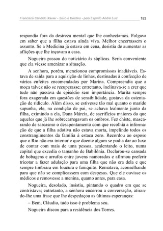 Francisco Cândido Xavier - Sexo e Destino - pelo Espírito André Luiz   183




respondia fora da destreza mental que lhe conhecíamos. Folgava
em saber que a filha estava ainda viva. Melhor encerrassem o
assunto. Se a Medicina já estava em cena, desistia de aumentar as
aflições que lhe inçavam a casa.
     Nogueira passou do noticiário às súplicas. Seria conveniente
que ela viesse amenizar a situação.
     A senhora, porém, mencionou compromissos inadiáveis. Es-
tava de saída para a aquisição de linhas, destinadas à confecção de
vários enfeites encomendados por Marina. Compreendia que a
moça talvez não se recuperasse; entretanto, inclinava-se a crer que
tudo não passava de episódio sem importância. Marita sempre
fora exagerada em questões de sensibilidade, gostava da ostenta-
ção de ridículo. Além disso, se estivesse tão mal quanto o marido
supunha, ele, na condição de pai, se achava lealmente junto da
filha, eximindo a ela, Dona Márcia, de sacrifícios maiores do que
aqueles que já lhe sobrecarregavam os ombros. Fez chiste, masca-
rando de sarcasmo o desapontamento com que recolhia a informa-
ção de que a filha adotiva não estava morta, impelindo todos os
constrangimentos da família à estaca zero. Recordou ao esposo
que o Rio não era interior e que doente algum se podia dar ao luxo
de contar com mais de uma pessoa, acalentando o leito, numa
capital que excedia o tamanho de Babilônia. Declarou-se cansada
de bobagens e arrufos entre jovens namorados e afirmou preferir
tricotar a fazer adulação para uma filha que não era dela e que
sempre timbrara em loucura e faniquito. Rematava, aconselhando
para que não se complicassem com despesas. Que ele ouvisse os
médicos e removesse a menina, quanto antes, para casa.
     Nogueira, desolado, insistiu, pintando o quadro em que se
contristava; entretanto, a senhora encerrou a conversação, atiran-
do-lhe uma frase que lhe despedaçou as últimas esperanças:
     – Bem, Cláudio, tudo isso é problema seu.
     Nogueira discou para a residência dos Torres.
 
