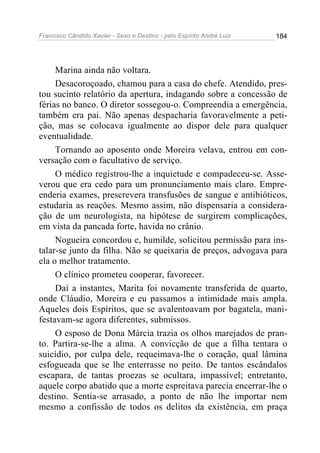 Francisco Cândido Xavier - Sexo e Destino - pelo Espírito André Luiz   184




     Marina ainda não voltara.
     Desacoroçoado, chamou para a casa do chefe. Atendido, pres-
tou sucinto relatório da apertura, indagando sobre a concessão de
férias no banco. O diretor sossegou-o. Compreendia a emergência,
também era pai. Não apenas despacharia favoravelmente a peti-
ção, mas se colocava igualmente ao dispor dele para qualquer
eventualidade.
     Tornando ao aposento onde Moreira velava, entrou em con-
versação com o facultativo de serviço.
     O médico registrou-lhe a inquietude e compadeceu-se. Asse-
verou que era cedo para um pronunciamento mais claro. Empre-
enderia exames, prescrevera transfusões de sangue e antibióticos,
estudaria as reações. Mesmo assim, não dispensaria a considera-
ção de um neurologista, na hipótese de surgirem complicações,
em vista da pancada forte, havida no crânio.
     Nogueira concordou e, humilde, solicitou permissão para ins-
talar-se junto da filha. Não se queixaria de preços, advogava para
ela o melhor tratamento.
     O clínico prometeu cooperar, favorecer.
     Daí a instantes, Marita foi novamente transferida de quarto,
onde Cláudio, Moreira e eu passamos a intimidade mais ampla.
Aqueles dois Espíritos, que se avalentoavam por bagatela, mani-
festavam-se agora diferentes, submissos.
     O esposo de Dona Márcia trazia os olhos marejados de pran-
to. Partira-se-lhe a alma. A convicção de que a filha tentara o
suicídio, por culpa dele, requeimava-lhe o coração, qual lâmina
esfogueada que se lhe enterrasse no peito. De tantos escândalos
escapara, de tantas proezas se ocultara, impassível; entretanto,
aquele corpo abatido que a morte espreitava parecia encerrar-lhe o
destino. Sentia-se arrasado, a ponto de não lhe importar nem
mesmo a confissão de todos os delitos da existência, em praça
 