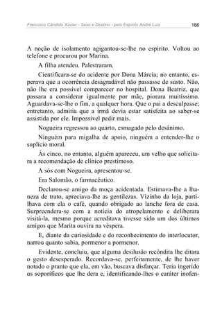 Francisco Cândido Xavier - Sexo e Destino - pelo Espírito André Luiz   186




A noção de isolamento agigantou-se-lhe no espírito. Voltou ao
telefone e procurou por Marina.
     A filha atendeu. Palestraram.
     Cientificara-se do acidente por Dona Márcia; no entanto, es-
perava que a ocorrência desagradável não passasse de susto. Não,
não lhe era possível comparecer no hospital. Dona Beatriz, que
passara a considerar igualmente por mãe, piorara muitíssimo.
Aguardava-se-lhe o fim, a qualquer hora. Que o pai a desculpasse;
entretanto, admitia que a irmã devia estar satisfeita ao saber-se
assistida por ele. Impossível pedir mais.
     Nogueira regressou ao quarto, esmagado pelo desânimo.
     Ninguém para migalha de apoio, ninguém a entender-lhe o
suplício moral.
     Às cinco, no entanto, alguém apareceu, um velho que solicita-
ra a recomendação de clínico prestimoso.
     A sós com Nogueira, apresentou-se.
     Era Salomão, o farmacêutico.
     Declarou-se amigo da moça acidentada. Estimava-lhe a lha-
neza de trato, apreciava-lhe as gentilezas. Vizinho da loja, parti-
lhava com ela o café, quando obrigado ao lanche fora de casa.
Surpreendera-se com a notícia do atropelamento e deliberara
visitá-la, mesmo porque acreditava tivesse sido um dos últimos
amigos que Marita ouvira na véspera.
     E, diante da curiosidade e do reconhecimento do interlocutor,
narrou quanto sabia, pormenor a pormenor.
     Evidente, concluiu, que alguma desilusão recôndita lhe ditara
o gesto desesperado. Recordava-se, perfeitamente, de lhe haver
notado o pranto que ela, em vão, buscava disfarçar. Teria ingerido
os soporíficos que lhe dera e, identificando-lhes o caráter inofen-
 