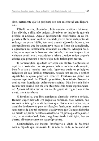 Francisco Cândido Xavier - Sexo e Destino - pelo Espírito André Luiz   187




sivo, certamente que se projetara sob um automóvel em dispara-
da...
      Cláudio ouviu, chorando... Intimamente, aceitou a hipótese.
Sem dúvida, a filha não pudera sobreviver ao insulto de que ele
próprio se acusava. Aquele desconhecido confirmava-lhe as im-
pressões. Refletiu no suplício moral da jovem humilhada, antes de
se lançar ao gesto infeliz, sentiu-se o mais abjeto dos homens, no
arrependimento que lhe azorragava todas as fibras da consciência,
e agradeceu ao interlocutor, sofreando os soluços. Abraçou Salo-
mão, num impulso de louvável sinceridade, e salientou que ele, o
visitante gentil, era o verdadeiro e talvez o único amigo daquela
criança que procurara a morte e que tudo fariam para reaver.
      O farmacêutico apiedado arriscou um alvitre. Confessou-se
espírita e assinalou que os passes, sob a cobertura da oração,
beneficiariam a menina prostrada. Ignorava quais os princípios
religiosos de sua família; entretanto, possuía um amigo, o senhor
Agostinho, a quem poderiam recorrer. Confiava na prece, no
amparo espiritual. Se Cláudio permitisse, buscá-lo-ia. Nogueira
aceitou com humildade. Afirmou-se sozinho. Não lhe seria lícito
recusar um auxílio que lhe era oferecido com tanta espontaneida-
de. Apenas admitiu que se via na obrigação de rogar o consenti-
mento das autoridades.
      O facultativo, que lhes atendeu ao chamado, ouviu a petição.
Homem experimentado em angústias humanas, fitou Marita, não
só com a inteligência do técnico que observa um aparelho, a
caminho do desmonte para verificações finais, mas também com o
sentimento de um pai afetuoso, e asseverou que Cláudio dispunha
do direito de prestar à filha a assistência religiosa que desejasse, e
que, em se abstendo de ferir o regulamento da instituição, fora do
quarto, ali estava como em sua própria casa.
      Compadecido, ele mesmo favoreceria a vinda de Salomão
com o espírita que indicasse. E, às oito da noite, o boticário de
 