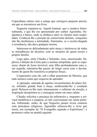 Francisco Cândido Xavier - Sexo e Destino - pelo Espírito André Luiz   188




Copacabana entrou com o amigo que carregava pequeno pacote,
em que se encontrava um livro.
     Nogueira espantou-se. Aquele homem, que o saudava frater-
nalmente, e que lhe era apresentado por senhor Agostinho, fre-
qüentava o banco, onde se alinhava entre os clientes mais respei-
tados. Conhecia-lhe a posição de comerciante distinto, conquanto
não lhe desfrutasse a intimidade. Entretanto, se o recém-chegado
o reconhecia, não dava qualquer mostra.
     Interessou-se delicadamente pela moça e inteirou-se de todas
as minudências do desastre, com as atenções de quem escuta a
própria família.
     Logo após, entre Cláudio e Salomão, orou, emocionado. Su-
plicou a bênção do Cristo para a menina atropelada, qual se expu-
sesse, diante de Jesus invisível, uma filha profundamente cara, e,
em seguida, ministrou-lhe passes de longo curso com o devota-
mento de quem lhe transferia as próprias forças.
     Cooperamos com ele, sob o olhar penetrante de Moreira, que
tudo anotava como que sequioso de aprender.
     A operação, saturada de agentes reconstituintes do plano físi-
co, infundiu grande bem à moça, melhorando-lhe a condição
geral. Relaxou-se-lhe mais intensamente o esfíncter da micção, a
respiração desoprimiu-se e conseguiu entrar em sono calmo.
     Cláudio solicitou a presença da enfermeira e, enquanto a ser-
viçal modificava a rouparia, os três conversaram em saleta próxi-
ma. Informado, então, de que Nogueira jamais tivera contacto
com princípios religiosos, Agostinho ofereceu-lhe o livro que
trazia, um exemplar de “O Evangelho segundo o Espiritismo”, e
prometeu voltar na manhã seguinte.
 
