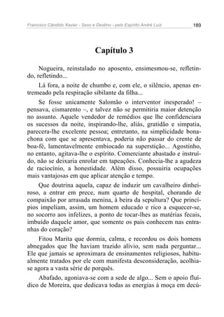 Francisco Cândido Xavier - Sexo e Destino - pelo Espírito André Luiz   189




                                  Capítulo 3

     Nogueira, reinstalado no aposento, ensimesmou-se, refletin-
do, refletindo...
     Lá fora, a noite de chumbo e, com ele, o silêncio, apenas en-
tremeado pela respiração sibilante da filha...
     Se fosse unicamente Salomão o interventor inesperado! –
pensava, cismarento –, e talvez não se permitiria maior detenção
no assunto. Aquele vendedor de remédios que lhe confidenciara
os sucessos da noite, inspirando-lhe, aliás, gratidão e simpatia,
parecera-lhe excelente pessoa; entretanto, na simplicidade bona-
chona com que se apresentava, poderia não passar do crente de
boa-fé, lamentavelmente embiocado na superstição... Agostinho,
no entanto, agitava-lhe o espírito. Comerciante abastado e instruí-
do, não se deixaria enrolar em tapeações. Conhecia-lhe a agudeza
de raciocínio, a honestidade. Além disso, possuiria ocupações
mais vantajosas em que aplicar atenção e tempo.
     Que doutrina aquela, capaz de induzir um cavalheiro dinhei-
roso, a entrar em prece, num quarto de hospital, chorando de
compaixão por arrasada menina, à beira da sepultura? Que princí-
pios impeliam, assim, um homem educado e rico a esquecer-se,
no socorro aos infelizes, a ponto de tocar-lhes as matérias fecais,
imbuído daquele amor, que somente os pais conhecem nas entra-
nhas do coração?
     Fitou Marita que dormia, calma, e recordou os dois homens
abnegados que lhe haviam trazido alívio, sem nada perguntar...
Ele que jamais se aproximara de ensinamentos religiosos, habitu-
almente tratados por ele com manifesta desconsideração, acolhia-
se agora a vasta série de porquês.
     Abafado, agoniava-se com a sede de algo... Sem o apoio fluí-
dico de Moreira, que dedicava todas as energias à moça em decú-
 