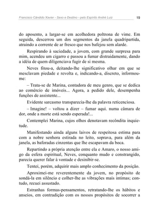 Francisco Cândido Xavier - Sexo e Destino - pelo Espírito André Luiz   19




do aposento, a largar-se em acolhedora poltrona de vime. Em
seguida, descerrou um dos segmentos da janela quadripartida,
atraindo a corrente de ar fresco que nos bafejou sem alarde.
     Respirando à saciedade, a jovem, com grande surpresa para
mim, acendeu um cigarro e passou a fumar distraidamente, dando
a idéia de quem diligenciava fugir de si mesma.
     Neves fitou-a, deitando-lhe significativo olhar em que se
mesclavam piedade e revolta e, indicando-a, discreto, informou-
me:
     – Trata-se de Marina, contadora de meu genro, que se dedica
ao comércio de imóveis... Agora, a pedido dele, desempenha
funções de assistente...
     Evidente sarcasmo transparecia-lhe da palavra reticenciosa.
     – Imagine! – voltou a dizer – fumar aqui. numa câmara de
dor, onde a morte está sendo esperada!...
     Contemplei Marina, cujos olhos denotavam recôndita inquie-
tude.
     Manifestando ainda alguns laivos de respeitosa estima para
com a nobre senhora estirada no leito, soprava, para além da
janela, as baforadas cinzentas que lhe escapavam da boca.
     Repartindo a própria atenção entre ela e Amaro, o nosso ami-
go da esfera espiritual, Neves, conquanto mudo e constrangido,
parecia querer falar à vontade e desinibir-se.
     Tentei, porém, adquirir mais amplo conhecimento da posição.
     Aproximei-me reverentemente da jovem, no propósito de
sondá-la em silêncio e colher-lhe as vibrações mais intimas; con-
tudo, recuei assustado.
     Estranhas formas-pensamentos, retratando-lhe os hábitos e
anseios, em contradição com os nossos propósitos de socorrer a
 