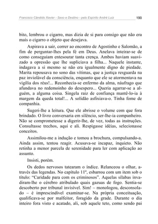 Francisco Cândido Xavier - Sexo e Destino - pelo Espírito André Luiz   190




bito, lembrou o cigarro, mas dizia de si para consigo que não era
mais o cigarro o objeto que desejava.
     Aspirava a sair, correr ao encontro de Agostinho e Salomão, a
fim de perguntar-lhes pela fé em Deus. Anelava inteirar-se de
como conseguiam entesourar tanta crença. Ambos haviam suavi-
zado a opressão que lhe supliciava a filha... Naquele instante,
indagava a si mesmo se não era igualmente digno de piedade.
Marita repousava no sono das vítimas, que a justiça resguarda na
paz inviolável da consciência, enquanto que ele se atormentava na
vigília dos réus!... Reconhecia-se enfermo da alma, náufrago que
afundava no redemoinho do desespero... Queria agarrar-se a al-
guém, a alguma coisa. Singela raiz de confiança mantê-lo-ia à
margem da queda total!... A solidão asfixiava-o. Tinha fome de
companhia.
     Sugeri-lhe a leitura. Que ele abrisse o volume com que fora
brindado. O livro conversaria em silêncio, ser-lhe-ia companheiro.
Não se comprometesse a digerir-lhe, de vez, todas as instruções.
Consultasse trechos, aqui e ali. Respigasse idéias, selecionasse
conceitos.
     Assimilou-me a indução e tomou a brochura, compulsando-a.
Ainda assim, tentou reagir. Acusava-se incapaz, inquieto. Não
retinha a menor parcela de serenidade para ler com aplicação ao
assunto.
     Insisti, porém.
     Os dedos nervosos tatearam o índice. Relanceou o olhar, a-
través das legendas. No capítulo 11º, esbarrou com um item sob o
título: “Caridade para com os criminosos”. Aquelas sílabas inva-
diram-lhe o cérebro atribulado quais gazuas de fogo. Sentia-se
descoberto por tribunal invisível. Sim! – monologou, desconsola-
do – é imprescindível examinar-se. Na própria conceituação,
qualificava-se por malfeitor, foragido da grade. Durante o dia
inteiro fora visto e acatado, ali, sob aquele teto, como sendo pai
 