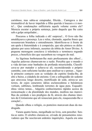 Francisco Cândido Xavier - Sexo e Destino - pelo Espírito André Luiz   191




carinhoso, mas sabia-se estuprador, filicida... Carregava a dor
irremediável de haver impelido a filha querida à loucura e à mor-
te!... Que condenações enfileiraria aquele volume contra ele?
Merecia escutar a própria sentença, junto daquela que lhe caíra
sob o golpe aniquilador...
      Procurou a folha indicada e oh! surpresa!... O livro não lhe
amaldiçoava a presença. Leu e releu, chorando, aquelas frases que
ressumavam brandura e entendimento. Identificou-se à frente de
um apelo à fraternidade e à compaixão, que não pintava os delin-
qüentes por seres infernais, ausentes da órbita do Amor Divino. A
pequena mensagem concitava à tolerância e terminava rogando
preces, a benefício dos que sucumbem na voragem do mal.
      As lágrimas borbotaram-lhe mais profusamente dos olhos!...
Aquelas palavras chamavam-no a razão. Percebia que o mundo e
a vida deviam estar banhados de profunda misericórdia. Classifi-
cava-se por matador e achava-se ali, reconsiderando o próprio
caminho, com suficiente lucidez para analisar-se e pensar... Aque-
le primeiro contacto com as verdades do espírito fendia-lhe, de
alto a baixo, a cidadela do ateísmo. Com a sofreguidão do sedento
que atravessa longo deserto, mortificado de sede, atirou-se aos
textos, de cujos caracteres idéias esclarecedoras e balsâmicas
vertiam, sublimes, lembrando torrentes de água pura. Esquadri-
nhou vários temas... Adquiriu conhecimentos rápidos acerca da
reencarnação e da pluralidade dos mundos, meditou nas maravi-
lhas da caridade e nos prodígios da fé, através das chamas imor-
tais do Cristianismo que ali renasciam para ele, reaquecendo-lhe o
coração!...
      Quando olhou o relógio, os ponteiros marcavam duas da ma-
drugada.
      Varara quatro horas, mergulhado no livro, sem perceber. Sen-
tia-se outro. O cérebro clareara-se, crivado de pensamentos reno-
vadores que lhe suscitavam ardentes inquirições. Aquela era uma
 