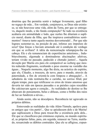 Francisco Cândido Xavier - Sexo e Destino - pelo Espírito André Luiz   192




doutrina que lhe permitia sentir e indagar livremente, qual filho
no regaço de mãe... Em verdade, conjeturava, se Deus não existis-
se, se não houvesse uma vida, além da Terra, por que se entrega-
va, daquele modo, a tão funda compunção? Se tudo na existência
acabaria em animalidade e lodo, que razões lhe ditariam o suplí-
cio moral, diante da filha, que lhe inspirava contraditórios senti-
mentos? Amava tanto aquela menina desventurada!... Por que não
lograra sustentar-se, na posição de pai, infenso aos impulsos do
sexo? Que forças o haviam arrastado até à condição do verdugo
em que se aviltara? A idéia da reencarnação relampejou-lhe na
cabeça. Ele e ela remanesciam de experiências anteriores... Indu-
bitavelmente, algemada a dominadoras alucinações afetivas,
teriam vivido no passado, padecido e chorado juntos!... Aquela
devoção por Marita era para ele comparável ao iceberg que mos-
tra reduzido fragmento, ocultando o peso enorme na vastidão das
águas... Naquele momento, algo lhe dizia, na acústica do espírito,
que ele, Cláudio, a trouxera, de novo, para o mundo, através da
paternidade, a fim de orientá-la com limpeza e abnegação!... A
sabedoria da vida restituíra-lhe o carinho, no sorriso filial, por
algum tempo, para que retificasse os erros do tirano amoroso que
deveria ter sido em épocas passadas e as paixões cujos rescaldos
lhe calcinavam agora o coração... As realidades do destino se lhe
alteavam do pensamento, belas e difusas, como o brilho dos raios
de luz ao fundirem a névoa...
     Ainda assim, não se desculpava. Reconhecia ter agravado os
próprios débitos.
     Entrevendo as realidades da vida Além-Túmulo, apelava para
os amigos que vira partir!... Que se apiedassem dele e de Marita!
que suplicassem a Deus para trocar-lhe a existência pela dela...
Ele que se classificava pai criminoso expiaria, no mundo espiritu-
al, as próprias faltas, para, em seguida, renascer na Terra, mutila-
do, ressarcindo os débitos contraídos. Que ele se afligisse, expun-
 