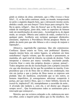 Francisco Cândido Xavier - Sexo e Destino - pelo Espírito André Luiz   193




gindo as nódoas da alma; entretanto, que a filha vivesse e fosse
feliz!... E, se lhe cabia continuar, ainda, no mundo, transportando
no peito a angústia daquela hora, que a deixassem mesmo assim,
abatida e muda, em seus braços! Teria forças para carregá-la. Ser-
lhe-ia apoio, refúgio!... Que ela ficasse! que se lhe desse oportu-
nidade de transfigurar, junto dela, todos os caprichos de homem
rude em manifestações de amor puro... Aconchegá-la-ia, de algum
modo, ao coração. Obteria uma cadeira de rodas, conduzi-la-ia a
qualquer parte. Acolheria sem reclamar quaisquer obstáculos;
entretanto, implorava à Providência Divina poupasse Marita ao
gládio da morte para que não faltasse a ele o ensejo de reajuste e
reparação!...
     Abracei-o, sugerindo-lhe esperança. Que não esmorecesse.
Confiasse. Quem estaria na Terra, sem problemas? Quantos,
naquela mesma hora, em outros lugares, se achariam em lutas
semelhantes? Aquele volume, que lhe sacudia o pensamento, se
mantinha, ali, qual sinal de trânsito, na estrada do destino. Valia
interpretar o remorso por marca vermelha, suscitando parada.
Conviria frear o carro dos próprios desejos e pensar, pensar!...
Todos atingimos um dia de reconciliação com a própria consciên-
cia; que não desertasse da luz que lhe acendiam na marcha. Com-
preendesse que a lei de Deus não se afirma em condenação, mas
sim em justiça e que a justiça de Deus nunca se expressa sem
piedade. Que ele meditasse, concluindo que se nós outros, os
homens imperfeitos, já conseguíamos adicionar compaixão à
justiça, por que motivo Deus, que é o Amor Infinito, haveria de
exercê-la, implacável? Ali, transpúnhamos a escuridão da noite...
A alvorada não tardaria e, com ela, o sol diurno que chegava
sempre novo!... Que levantássemos todos os sentimentos para a
renovação que começava!...
     Moreira, que me avistava enlaçado a ele, endereçou-me ansi-
oso olhar, como a inquirir pelas idéias que eu lhe insuflava. An-
 