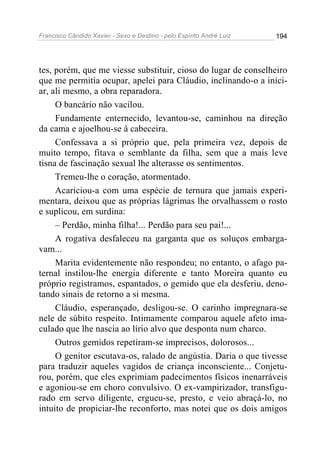 Francisco Cândido Xavier - Sexo e Destino - pelo Espírito André Luiz   194




tes, porém, que me viesse substituir, cioso do lugar de conselheiro
que me permitia ocupar, apelei para Cláudio, inclinando-o a inici-
ar, ali mesmo, a obra reparadora.
     O bancário não vacilou.
     Fundamente enternecido, levantou-se, caminhou na direção
da cama e ajoelhou-se à cabeceira.
     Confessava a si próprio que, pela primeira vez, depois de
muito tempo, fitava o semblante da filha, sem que a mais leve
tisna de fascinação sexual lhe alterasse os sentimentos.
     Tremeu-lhe o coração, atormentado.
     Acariciou-a com uma espécie de ternura que jamais experi-
mentara, deixou que as próprias lágrimas lhe orvalhassem o rosto
e suplicou, em surdina:
     – Perdão, minha filha!... Perdão para seu pai!...
     A rogativa desfaleceu na garganta que os soluços embarga-
vam...
     Marita evidentemente não respondeu; no entanto, o afago pa-
ternal instilou-lhe energia diferente e tanto Moreira quanto eu
próprio registramos, espantados, o gemido que ela desferiu, deno-
tando sinais de retorno a si mesma.
     Cláudio, esperançado, desligou-se. O carinho impregnara-se
nele de súbito respeito. Intimamente comparou aquele afeto ima-
culado que lhe nascia ao lírio alvo que desponta num charco.
     Outros gemidos repetiram-se imprecisos, dolorosos...
     O genitor escutava-os, ralado de angústia. Daria o que tivesse
para traduzir aqueles vagidos de criança inconsciente... Conjetu-
rou, porém, que eles exprimiam padecimentos físicos inenarráveis
e agoniou-se em choro convulsivo. O ex-vampirizador, transfigu-
rado em servo diligente, ergueu-se, presto, e veio abraçá-lo, no
intuito de propiciar-lhe reconforto, mas notei que os dois amigos
 