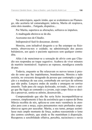 Francisco Cândido Xavier - Sexo e Destino - pelo Espírito André Luiz   196




     Na antevéspera, aquele irmão, que se avalentoava no Flamen-
go, não aceitaria tal camaradagem; todavia, Marita ali respirava,
entre dois mundos... Fatigada, dispnéica...
     Por Marita, suportava as alterações, sofreava os impulsos.
     A madrugada abeirava-se do dia.
     Acercamo-nos de Cláudio.
     Indispensável fazê-lo descansar, dormir.
     Moreira, com iniludível desgosto a se lhe estampar na fisio-
nomia, observou-nos o cuidado, na administração dos passes
balsâmicos, aos quais o paciente aquiesceu sem qualquer contra-
dita.
     Aliás é de mencionar-se a sensação de alívio com que Cláu-
dio nos respondeu ao toque sugestivo. Acabava de viver minutos
de martírio inominável. Aspirava ao repouso, mendigava esmola
de paz.
     Todavia, enquanto se lhe relaxavam os nervos tensos à pres-
são do sono que lhe impúnhamos, brandamente, Moreira a tudo
assistia, no crescente desagrado da pessoa que contempla a agita-
ção e a mudança de sua casa, conturbada em serviços de reforma
que não pediu. Lançava ondas de azedia e amargura no sorriso
amarelo. Tudo para ele surgia deslocado, revirado... Entre o ami-
go que lhe fugia ao comando e a jovem, cujo corpo físico se deci-
dia a preservar, sentia-se atônito, desenxavido...
     Compreendendo que não lhe seria lícito incompatibilizar-se
conosco, simplesmente à face da assistência que o esposo de Dona
Márcia recolhia de nós, aplicou-se com mais veemência às aten-
ções para com a moça, cujos pensamentos mais profundos empe-
nhava-se agora por auscultar. Marita, a seu turno, porque assimi-
lasse mais amplo montante de força, acabou reassumindo o leme
dos centros cerebrais, que ainda se lhe mantinham à disposição.
Recuperou a sensibilidade olfativa, percebia, raciocinava e ouvia
 