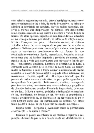 Francisco Cândido Xavier - Sexo e Destino - pelo Espírito André Luiz   197




com relativa segurança; contudo, estava hemiplégica, nada enxer-
gava e extinguira-se-lhe a fala, de modo irreversível. A princípio,
admitiu-se acordando no sepulcro. Ouvira muitas narrações, alu-
sivas a mortos que despertavam no túmulo, lera depoimentos
relacionando sucessos dessa ordem e assistira a vários filmes de
horror. De alma opressa, supunha-se num transe desses, estendida
ali no leito que tomava por ataúde, no silêncio de aflições inape-
láveis... Forcejava por gritar, reclamando socorro; no entanto,
veio-lhe a idéia de haver esquecido o processo de articular as
palavras. Sabia-se pensando com a própria cabeça, mas ignorava
agora os movimentos coordenadores da voz. Apesar de tudo,
reconhecia-se consciente. Sentia, memorizava. Recordou os acon-
tecimentos que lhe haviam inspirado o propósito de morrer. Arre-
pendia-se. Se a vida continuava, para que provocar o fim do cor-
po? – considerava, desditosa. Lembrou as ocorrências da Lapa, a
entrevista com Gilberto pelo telefone de Dona Cora, os compri-
midos de Salomão, o sono à frente do mar, o desconhecido prestes
a assaltá-la, a corrida para o asfalto, a queda sob o automóvel em
movimento... Depois, aquilo ali... O corpo estatelado que lhe
parecia de pedra, a consciência ativa, as percepções aguçadas e a
incapacidade de expressão... Intimamente, o esforço desesperado
para fazer-se notar; no entanto, sentia-se entalada por gargalheira
de chumbo. Irritou-se, debalde. Fremia de impaciência, de espan-
to, de dor... Mágoa e revolta, petitórios e indagações esmaeciam-
se-lhe, imanifestos, no âmago do ser. Por mais se empenhasse a
chorar, desoprimindo-se, as lágrimas se lhe represavam no peito,
sem nenhum canal que lhe extravasasse as agonias. Os olhos,
tanto quanto a língua, se lhe figuravam desligados do corpo...
     Estaria morta – perquiria a jovem num misto de perplexidade
e sofrimento –, ou quase a morrer?
     Escutou os passos da enfermeira de plantão e registrou a res-
piração sibilante do pai, sem a possibilidade de identificar-lhes a
 