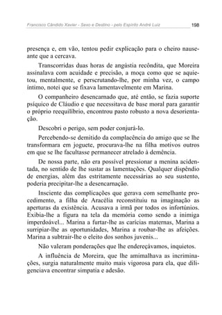 Francisco Cândido Xavier - Sexo e Destino - pelo Espírito André Luiz   198




presença e, em vão, tentou pedir explicação para o cheiro nause-
ante que a cercava.
     Transcorridas duas horas de angústia recôndita, que Moreira
assinalava com acuidade e precisão, a moça como que se aquie-
tou, mentalmente, e perscrutando-lhe, por minha vez, o campo
íntimo, notei que se fixava lamentavelmente em Marina.
     O companheiro desencarnado que, até então, se fazia suporte
psíquico de Cláudio e que necessitava de base moral para garantir
o próprio reequilíbrio, encontrou pasto robusto a nova desorienta-
ção.
     Descobri o perigo, sem poder conjurá-lo.
     Percebendo-se demitido da complacência do amigo que se lhe
transformara em joguete, procurava-lhe na filha motivos outros
em que se lhe facultasse permanecer atrelado à demência.
     De nossa parte, não era possível pressionar a menina aciden-
tada, no sentido de lhe sustar as lamentações. Qualquer dispêndio
de energias, além das estritamente necessárias ao seu sustento,
poderia precipitar-lhe a desencarnação.
     Insciente das complicações que gerava com semelhante pro-
cedimento, a filha de Aracélia reconstituiu na imaginação as
aperturas da existência. Acusava a irmã por todos os infortúnios.
Exibia-lhe a figura na tela da memória como sendo a inimiga
imperdoável... Marina a furtar-lhe as carícias maternas, Marina a
surripiar-lhe as oportunidades, Marina a roubar-lhe as afeições.
Marina a subtrair-lhe o eleito dos sonhos juvenis...
     Não valeram ponderações que lhe endereçávamos, inquietos.
     A influência de Moreira, que lhe amimalhava as incrimina-
ções, surgia naturalmente muito mais vigorosa para ela, que dili-
genciava encontrar simpatia e adesão.
 