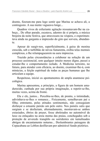 Francisco Cândido Xavier - Sexo e Destino - pelo Espírito André Luiz   20




doente, fizeram-me para logo sentir que Marina se achava ali, a
contragosto. A sua mente vagueava longe...
     Quadros vivos de esfuziante agitação ressumavam-lhe na ca-
beça... De olhar parado, escutava, adentro de si própria, a música
brejeira da noite festiva, que atravessara na véspera, e experimen-
tava ainda na garganta a impressão do gim que sorvera, abundan-
te.
     Apesar de surgir-nos, superficialmente, à guisa de menina
crescida, sob o turbilhão de névoa fumarenta, exibia telas mentais
complexas, a lhe relampaguearem na aura imprecisa.
     Trazido pelas circunstâncias a colaborar na solução de um
processo assistencial, sem qualquer intuito menos digno, passei a
estudar-lhe o comportamento isolado. A Medicina terrestre, no
futuro, para atender com eficácia, ao doente, examinar-lhe-á, com
minúcias, a feição espiritual de todas as peças humanas que lhe
articulam a equipe.
     Respeitoso, iniciei os apontamentos de ampla anamnese psi-
cológica.
     Marina apresentou, a princípio, a figura de um homem ama-
durecido, cunhada por sua própria imaginação, a repetir-se-lhe,
muitas vezes, acima da fronte.
     Ela e ele, juntos... Percebia-se-lhes, de pronto, a intimidade,
adivinhava-se-lhes o romance... Fisicamente, semelhavam pai e
filha; entretanto, pelas atitudes sentimentais, não conseguiam
disfarçar a estuante paixão um pelo outro. Nos painéis sutis que
surgiam e se desfaziam, alternadamente, mostravam-se ambos
extasiados, ébrios de prazer, fosse aboletados no automóvel de
luxo ou enlaçados na areia morna das praias, conchegados sob a
proteção de arvoredo tranqüilo ou sorridentes em tumultuados
abrigos de encantamento noturno... Deslumbrantes paisagens de
Copacabana ao Leblon desfilavam por admirável fundo pictórico.
 