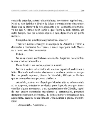 Francisco Cândido Xavier - Sexo e Destino - pelo Espírito André Luiz   200




capaz de estender, a partir daquela hora; no entanto, reprimi-me...
Não! eu não detinha o direito de julgar o companheiro destrambe-
lhado que se afastava de nós, enquanto o sol da manhã se apruma-
va no céu. O irmão Félix sabia o que fizera e, com certeza, em
outro tempo, não me desequilibrara e nem desacertara em ponto
menor...
     Competia-me simplesmente trabalhar, socorrer.
     Transferi nossos encargos às atenções de Arnulfo e Telmo e
demandei a residência dos Torres, o único lugar para onde Morei-
ra, a nosso ver, decerto rumaria.
     Entrei...
     Na casa silente, cochichava-se a medo. Lágrimas no semblan-
te dos servidores humildes.
     Dona Beatriz, em coma, esperava a morte.
     Neves e outros afeiçoados do mundo espiritual rodeavam o
leito. Dedicada enfermeira observava a senhora prestes a mergu-
lhar no grande repouso, diante de Nemésio, Gilberto e Marina,
que se acomodavam a pequena distância.
     Aturdido, porém, verifiquei que Moreira não se achava ainda
aí. A surpresa, entretanto, se desfez para logo, de vez que, trans-
corridos alguns momentos, o ex-acompanhante de Cláudio, segui-
do por quatro camaradas truculentos e carrancudos, penetrou,
desrespeitosamente, o recinto... E, sem a menor comiseração pela
agonizante, acercou-se da filha de Dona Márcia e gritou, encoleri-
zado:
     – Assassina!... Assassina!...
 