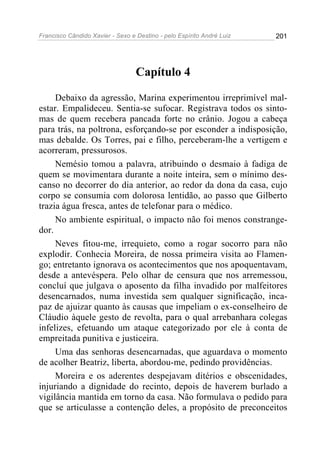 Francisco Cândido Xavier - Sexo e Destino - pelo Espírito André Luiz   201




                                  Capítulo 4

     Debaixo da agressão, Marina experimentou irreprimível mal-
estar. Empalideceu. Sentia-se sufocar. Registrava todos os sinto-
mas de quem recebera pancada forte no crânio. Jogou a cabeça
para trás, na poltrona, esforçando-se por esconder a indisposição,
mas debalde. Os Torres, pai e filho, perceberam-lhe a vertigem e
acorreram, pressurosos.
     Nemésio tomou a palavra, atribuindo o desmaio à fadiga de
quem se movimentara durante a noite inteira, sem o mínimo des-
canso no decorrer do dia anterior, ao redor da dona da casa, cujo
corpo se consumia com dolorosa lentidão, ao passo que Gilberto
trazia água fresca, antes de telefonar para o médico.
     No ambiente espiritual, o impacto não foi menos constrange-
dor.
     Neves fitou-me, irrequieto, como a rogar socorro para não
explodir. Conhecia Moreira, de nossa primeira visita ao Flamen-
go; entretanto ignorava os acontecimentos que nos apoquentavam,
desde a antevéspera. Pelo olhar de censura que nos arremessou,
concluí que julgava o aposento da filha invadido por malfeitores
desencarnados, numa investida sem qualquer significação, inca-
paz de ajuizar quanto às causas que impeliam o ex-conselheiro de
Cláudio àquele gesto de revolta, para o qual arrebanhara colegas
infelizes, efetuando um ataque categorizado por ele à conta de
empreitada punitiva e justiceira.
     Uma das senhoras desencarnadas, que aguardava o momento
de acolher Beatriz, liberta, abordou-me, pedindo providências.
     Moreira e os aderentes despejavam ditérios e obscenidades,
injuriando a dignidade do recinto, depois de haverem burlado a
vigilância mantida em torno da casa. Não formulava o pedido para
que se articulasse a contenção deles, a propósito de preconceitos
 