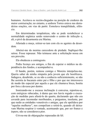 Francisco Cândido Xavier - Sexo e Destino - pelo Espírito André Luiz   202




humanos. Aceitava os recém-chegados na posição de credores da
maior comiseração; no entanto, a senhora Torres estava nas derra-
deiras orações, em vias de partir. Esmolava tranqüilidade, silên-
cio.
     Em determinadas terapêuticas, não se pode restabelecer a
normalidade orgânica senão removendo o centro de infecção e,
ali, o pivô da desarmonia era Marina.
     Afastada a moça, retirar-se-iam com ela os agentes da desor-
dem.
     Abeirei-me da menina carecedora de piedade. Supliquei-lhe
saísse. Fosse repousar. Não teimasse ante a solicitação nossa em
seu proveito.
     Ela obedeceu a contragosto.
     Pediu licença aos amigos, a fim de esperar o médico na de-
pendência dos fundos, e acompanhei-a.
     O bando, porém, renteou comigo e Moreira interpelou-me.
Queria saber de minha simpatia pela jovem que ele hostilizava.
Indagava, desabrido, se eu não a conhecia suficientemente, se não
lhe assistia às bacanais entre pai e filho e por que me interessava
de modo tão especial por aquela a que ele chamava bisca, bonita
por fora e devassa por dentro.
     Ironizando-me a escassa inclinação à conversa, reportou-se,
com enérgicas rabecadas, à dama que nos havia rogado a execu-
ção de medidas para afastá-lo do quarto, declarando que não era
covarde para incomodar moribundos, e perguntou, insolente, por
que razão as entidades veneráveis e amigas, que ele apelidava por
“aquelas mulheres”, nos compeliam a retirá-lo, quando ali deixa-
vam Marina respirar à vontade, acentuando que, por ser franco e
áspero, não se considerava pior.
     Crivou-me de objurgações repassadas de fel.
 
