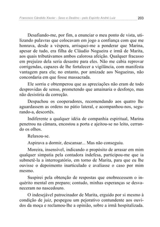 Francisco Cândido Xavier - Sexo e Destino - pelo Espírito André Luiz   203




     Desafiando-me, por fim, a enunciar o meu ponto de vista, uti-
lizando palavras que colocavam em jogo a confiança com que me
honrava, desde a véspera, arrisquei-me a ponderar que Marina,
apesar de tudo, era filha de Cláudio Nogueira e irmã de Marita,
aos quais tributávamos ambos calorosa afeição. Qualquer fracasso
em prejuízo dela seria desastre para eles. Não me cabia reprovar
corrigendas, capazes de lhe fortalecer a vigilância, com manifesta
vantagem para ela; no entanto, por amizade aos Nogueiras, não
concordaria em que fosse massacrada.
     Ele sorriu e obtemperou que as apreciações não eram de todo
desprovidas de senso, prometendo que amainaria o desforço, mas
não desistiria da correção.
     Despachou os cooperadores, recomendando aos quatro lhe
aguardassem as ordens no pátio lateral, e acompanhou-nos, segu-
rando-a, descortês.
     Indiferente a qualquer idéia de companhia espiritual, Marina
penetrou na câmara, encostou a porta e ajeitou-se no leito, cerran-
do os olhos.
     Relaxou-se.
     Aspirava a dormir, descansar... Mas não conseguiu.
     Moreira, insensível, indicando o propósito de arrasar em mim
qualquer simpatia pela contadora indefesa, participou-me que ia
submetê-la a interrogatório, em torno de Marita, para que eu lhe
ouvisse o depoimento inarticulado e avaliasse o caso por mim
mesmo.
     Suspirei pela obtenção de respostas que enobrecessem o in-
quérito mental em preparo; contudo, minhas esperanças se desva-
neceram no nascedouro.
     O indesejável patrocinador de Marita, erguido por si mesmo à
condição de juiz, pespegou um pejorativo contundente aos ouvi-
dos da moça e reclamou-lhe a opinião, sobre a irmã hospitalizada.
 