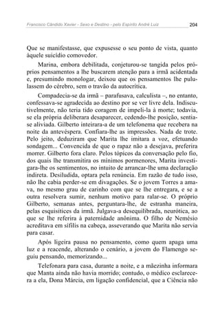 Francisco Cândido Xavier - Sexo e Destino - pelo Espírito André Luiz   204




Que se manifestasse, que expusesse o seu ponto de vista, quanto
àquele suicídio comovedor.
     Marina, embora debilitada, conjeturou-se tangida pelos pró-
prios pensamentos a lhe buscarem atenção para a irmã acidentada
e, presumindo monologar, deixou que os pensamentos lhe pulu-
lassem do cérebro, sem o travão da autocrítica.
     Compadecia-se da irmã – parafusava, calculista –, no entanto,
confessava-se agradecida ao destino por se ver livre dela. Indiscu-
tivelmente, não teria tido coragem de impeli-la à morte; todavia,
se ela própria deliberara desaparecer, cedendo-lhe posição, sentia-
se aliviada. Gilberto inteirara-a de um telefonema que recebera na
noite da antevéspera. Confiara-lhe as impressões. Nada de trote.
Pelo jeito, deduziram que Marita lhe imitara a voz, efetuando
sondagem... Convencida de que o rapaz não a desejava, preferira
morrer. Gilberto fora claro. Pelos tópicos da conversação pelo fio,
dos quais lhe transmitira os mínimos pormenores, Marita investi-
gara-lhe os sentimentos, no intuito de arrancar-lhe uma declaração
indireta. Desiludida, optara pela renúncia. Em razão de tudo isso,
não lhe cabia perder-se em divagações. Se o jovem Torres a ama-
va, no mesmo grau de carinho com que se lhe entregara, e se a
outra resolvera sumir, nenhum motivo para ralar-se. O próprio
Gilberto, semanas antes, perguntara-lhe, de estranha maneira,
pelas esquisitices da irmã. Julgava-a desequilibrada, neurótica, ao
que se lhe referira à paternidade anônima. O filho de Nemésio
acreditava em sífilis na cabeça, asseverando que Marita não servia
para casar.
     Após ligeira pausa no pensamento, como quem apaga uma
luz e a reacende, alterando o cenário, a jovem do Flamengo se-
guiu pensando, memorizando...
     Telefonara para casa, durante a noite, e a mãezinha informara
que Manta ainda não havia morrido; contudo, o médico esclarece-
ra a ela, Dona Márcia, em ligação confidencial, que a Ciência não
 