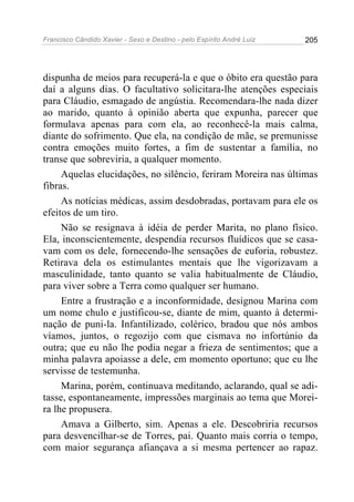 Francisco Cândido Xavier - Sexo e Destino - pelo Espírito André Luiz   205




dispunha de meios para recuperá-la e que o óbito era questão para
daí a alguns dias. O facultativo solicitara-lhe atenções especiais
para Cláudio, esmagado de angústia. Recomendara-lhe nada dizer
ao marido, quanto à opinião aberta que expunha, parecer que
formulava apenas para com ela, ao reconhecê-la mais calma,
diante do sofrimento. Que ela, na condição de mãe, se premunisse
contra emoções muito fortes, a fim de sustentar a família, no
transe que sobreviria, a qualquer momento.
     Aquelas elucidações, no silêncio, feriram Moreira nas últimas
fibras.
     As notícias médicas, assim desdobradas, portavam para ele os
efeitos de um tiro.
     Não se resignava à idéia de perder Marita, no plano físico.
Ela, inconscientemente, despendia recursos fluídicos que se casa-
vam com os dele, fornecendo-lhe sensações de euforia, robustez.
Retirava dela os estimulantes mentais que lhe vigorizavam a
masculinidade, tanto quanto se valia habitualmente de Cláudio,
para viver sobre a Terra como qualquer ser humano.
     Entre a frustração e a inconformidade, designou Marina com
um nome chulo e justificou-se, diante de mim, quanto à determi-
nação de puni-la. Infantilizado, colérico, bradou que nós ambos
víamos, juntos, o regozijo com que cismava no infortúnio da
outra; que eu não lhe podia negar a frieza de sentimentos; que a
minha palavra apoiasse a dele, em momento oportuno; que eu lhe
servisse de testemunha.
     Marina, porém, continuava meditando, aclarando, qual se adi-
tasse, espontaneamente, impressões marginais ao tema que Morei-
ra lhe propusera.
     Amava a Gilberto, sim. Apenas a ele. Descobriria recursos
para desvencilhar-se de Torres, pai. Quanto mais corria o tempo,
com maior segurança afiançava a si mesma pertencer ao rapaz.
 