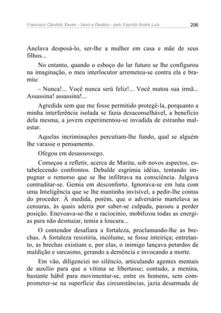 Francisco Cândido Xavier - Sexo e Destino - pelo Espírito André Luiz   206




Anelava desposá-lo, ser-lhe a mulher em casa e mãe de seus
filhos...
     No entanto, quando o esboço do lar futuro se lhe configurou
na imaginação, o meu interlocutor arremeteu-se contra ela e bra-
miu:
     – Nunca!... Você nunca será feliz!... Você matou sua irmã...
Assassina! assassina!...
     Agredida sem que me fosse permitido protegê-la, porquanto a
minha interferência isolada se fazia desaconselhável, a benefício
dela mesma, a jovem experimentou-se invadida de estranho mal-
estar.
     Aquelas incriminações percutiam-lhe fundo, qual se alguém
lhe varasse o pensamento.
     Ofegou em desassossego.
     Começou a refletir, acerca de Marita, sob novos aspectos, es-
tabelecendo confrontos. Debalde esgrimia idéias, tentando im-
pugnar o remorso que se lhe infiltrava na consciência. Julgava
contraditar-se. Gemia em desconforto. Ignorava-se em luta com
uma Inteligência que se lhe mantinha invisível, a pedir-lhe contas
do proceder. À medida, porém, que o adversário martelava as
censuras, às quais aderia por saber-se culpada, passou a perder
posição. Enevoava-se-lhe o raciocínio, mobilizou todas as energi-
as para não desmaiar, temia a loucura...
     O contendor desafiara a fortaleza, proclamando-lhe as bre-
chas. A fortaleza resistiria, incólume, se fosse inteiriça; entretan-
to, as brechas existiam e, por elas, o inimigo lançava petardos de
maldição e sarcasmo, gerando a demência e invocando a morte.
     Em vão, diligenciei no silêncio, articulando agentes mentais
de auxílio para que a vítima se libertasse; contudo, a menina,
bastante hábil para movimentar-se, entre os homens, sem com-
prometer-se na superfície das circunstâncias, jazia desarmada de
 