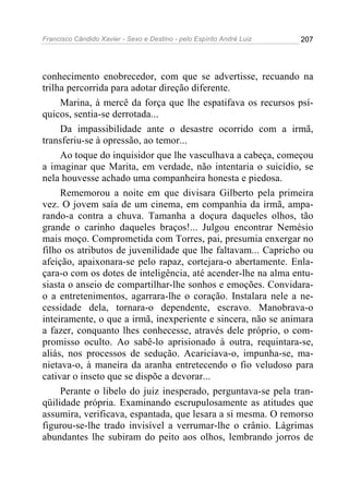 Francisco Cândido Xavier - Sexo e Destino - pelo Espírito André Luiz   207




conhecimento enobrecedor, com que se advertisse, recuando na
trilha percorrida para adotar direção diferente.
     Marina, à mercê da força que lhe espatifava os recursos psí-
quicos, sentia-se derrotada...
     Da impassibilidade ante o desastre ocorrido com a irmã,
transferiu-se à opressão, ao temor...
     Ao toque do inquisidor que lhe vasculhava a cabeça, começou
a imaginar que Marita, em verdade, não intentaria o suicídio, se
nela houvesse achado uma companheira honesta e piedosa.
     Rememorou a noite em que divisara Gilberto pela primeira
vez. O jovem saía de um cinema, em companhia da irmã, ampa-
rando-a contra a chuva. Tamanha a doçura daqueles olhos, tão
grande o carinho daqueles braços!... Julgou encontrar Nemésio
mais moço. Comprometida com Torres, pai, presumia enxergar no
filho os atributos de juvenilidade que lhe faltavam... Capricho ou
afeição, apaixonara-se pelo rapaz, cortejara-o abertamente. Enla-
çara-o com os dotes de inteligência, até acender-lhe na alma entu-
siasta o anseio de compartilhar-lhe sonhos e emoções. Convidara-
o a entretenimentos, agarrara-lhe o coração. Instalara nele a ne-
cessidade dela, tornara-o dependente, escravo. Manobrava-o
inteiramente, o que a irmã, inexperiente e sincera, não se animara
a fazer, conquanto lhes conhecesse, através dele próprio, o com-
promisso oculto. Ao sabê-lo aprisionado à outra, requintara-se,
aliás, nos processos de sedução. Acariciava-o, impunha-se, ma-
nietava-o, à maneira da aranha entretecendo o fio veludoso para
cativar o inseto que se dispõe a devorar...
     Perante o libelo do juiz inesperado, perguntava-se pela tran-
qüilidade própria. Examinando escrupulosamente as atitudes que
assumira, verificava, espantada, que lesara a si mesma. O remorso
figurou-se-lhe trado invisível a verrumar-lhe o crânio. Lágrimas
abundantes lhe subiram do peito aos olhos, lembrando jorros de
 