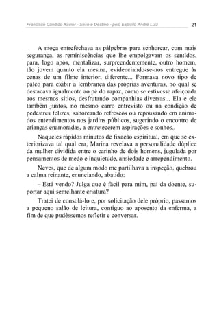 Francisco Cândido Xavier - Sexo e Destino - pelo Espírito André Luiz   21




     A moça entrefechava as pálpebras para senhorear, com mais
segurança, as reminiscências que lhe empolgavam os sentidos,
para, logo após, mentalizar, surpreendentemente, outro homem,
tão jovem quanto ela mesma, evidenciando-se-nos entregue às
cenas de um filme interior, diferente... Formava novo tipo de
palco para exibir a lembrança das próprias aventuras, no qual se
destacava igualmente ao pé do rapaz, como se estivesse afeiçoada
aos mesmos sítios, desfrutando companhias diversas... Ela e ele
também juntos, no mesmo carro entrevisto ou na condição de
pedestres felizes, saboreando refrescos ou repousando em anima-
dos entendimentos nos jardins públicos, sugerindo o encontro de
crianças enamoradas, a entretecerem aspirações e sonhos..
     Naqueles rápidos minutos de fixação espiritual, em que se ex-
teriorizava tal qual era, Marina revelava a personalidade dúplice
da mulher dividida entre o carinho de dois homens, jugulada por
pensamentos de medo e inquietude, ansiedade e arrependimento.
     Neves, que de algum modo me partilhava a inspeção, quebrou
a calma reinante, enunciando, abatido:
     – Está vendo? Julga que é fácil para mim, pai da doente, su-
portar aqui semelhante criatura?
     Tratei de consolá-lo e, por solicitação dele próprio, passamos
a pequeno salão de leitura, contíguo ao aposento da enferma, a
fim de que pudéssemos refletir e conversar.
 