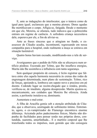 Francisco Cândido Xavier - Sexo e Destino - pelo Espírito André Luiz   210




     E, ante as indagações do interlocutor, que o tratava como de
igual para igual, esclareceu que a menina piorara. Dores agudas
lhe mortificavam o corpo. Afligia-se, fatigada. Desde o momento
em que ele, Moreira, se afastara, tudo indicava que a pobrezinha
entrara em regime de carência. A sofredora criança necessitava
dele, esperava por ele, a fim de aliviar-se.
     Ante as frases sinceras que o atingiam no fundo, o ex-
assessor de Cláudio acudiu, incontinenti, regressando em nossa
companhia para o hospital, onde realmente a moça se estirava em
situação lastimável.
     Quatro horas haviam escoado, modificando-nos a tela de ser-
viço.
     Averiguamos que o pedido de Félix não se alicerçava num ar-
tifício piedoso. Escorada por Telmo, que lhe insuflava energias,
Marita não lhe assimilava a influência com tanta segurança.
     Sem qualquer propósito de censura, é licito registrar que fal-
tava entre eles aquela harmonia necessária às crenas das rodas de
engrenagem determinada, num plano de sustentação. Telmo, rico
de forças, apoiando-a, lembrava um sapato novo e precioso em pé
doente. Cedendo lugar ao recém-chegado que o rendeu, pronto,
verificou-se, de imediato, alguma desopressão. Marita ajustou-se,
mecanicamente, aos cuidados que Moreira lhe oferecia. Ainda
assim, a peritonite instalava-se, dominante.
     Aumentara o mal-estar.
     A filha de Aracélia gemia sob a atenção atribulada de Cláu-
dio, que a observava, azorragado de sofrimento íntimo. Entretan-
to, agora, o ex-vampirizador do Flamengo encontrava enorme
diferença. Acicatada pelos padecimentos físicos, Marita não dis-
punha de facilidades para pensar senão nas próprias dores, con-
tundida, suarenta, amarfanhada... E o martírio corporal que lhe
transfundia todos os impulsos, num gemido que não conseguia
 