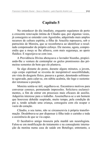 Francisco Cândido Xavier - Sexo e Destino - pelo Espírito André Luiz   212




                                  Capítulo 5

     No entardecer do dia imediato, enquanto seguíamos de perto
a crescente renovação íntima de Cláudio que, por algumas vezes,
já conseguira se entender com Agostinho, adquirindo mais amplos
recursos de cultura espírita, a filha de Aracélia repousava, sob o
patrocínio de Moreira, que se reconfortava ao identificar o resul-
tado compensador do próprio esforço. Ele mesmo, agora, compre-
endia que a moça se lhe afinava, com mais segurança, ao apoio
fluídico. E regozijava-se com isso.
     A Providência Divina abençoava o lavrador bisonho, propici-
ando-lhe a ventura de contemplar os grelos promissores das pri-
meiras sementes do bem que ele plantava.
     Se algo distante do posto, durante alguns minutos, a jovem,
cujo corpo espiritual se revestia de inexprimível suscetibilidade,
em vista do desgaste físico, passava a gemer, denotando sofrimen-
to agravado, para calar-se, em súbita acalmia, tão logo o sustenta-
dor retomasse a posição.
     Moreira sentia-se útil, orgulhava-se. Encontrava motivos para
conversar conosco, permutando impressões. Solicitava esclareci-
mentos, a fim de entrar em processos mais eficazes de auxílio.
Adquirira interesse para o trabalho. Assemelhava-se a um homem
que houvesse debalde suspirado, muito tempo, pela condição de
pai e, tendo achado uma criança, conseguira com ela ocupar o
vazio do coração.
     Cláudio, a seu turno, não se circunscrevia à própria transfor-
mação. Desdobrava-se por dispensar à filha todo o carinho e toda
a assistência de que se via capaz.
     O facultativo amigo trouxera pela manhã um neurologista.
Falou-se em modificação do tratamento e na conseqüente interna-
ção da menina numa casa de saúde em Botafogo; entretanto, a
 