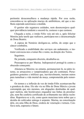Francisco Cândido Xavier - Sexo e Destino - pelo Espírito André Luiz   213




peritonite desaconselhava a mudança rápida. Por essa razão,
concordou-se na aplicação maciça de antibióticos, até que a me-
lhora esperada autorizasse a medida.
     O genitor não regateava cuidados, nem desencorajava qual-
quer providência tendente a socorrê-la, custasse o que custasse.
     Chegada a noite, o irmão Félix veio até nós e, após felicitar
Moreira pela tarefa que realizava, participou-nos a desencarnação
de Dona Beatriz.
     A esposa de Nemésio desligara-se, enfim, do corpo que o
câncer combalira.
     Verificada a estabilidade dos serviços em andamento, o ins-
trutor convocou-nos a tomar-lhe o rumo, na direção dos Torres.
     Seguimos.
     De jornada, conquanto discreto, desabafou-se.
     Preocupava-se por Marina. Indispensável protegê-la contra a
obsessão começante.
     Afastara-se Moreira; no entanto, permaneciam lá, no pátio in-
terno, os arruaceiros e vampirizadores que ele contratara. Perse-
guidores gratuitos e infelizes que, inevitavelmente, trariam outros
para tumultuar a vida mental da moça, comprometida pelo remor-
so.
     Os termos e a inflexão de voz do irmão Félix acentuavam-lhe
a grandeza de alma. Ele não via na filha de Dona Márcia a jovem
corrompida que nós mesmos, em alegações destituídas de qual-
quer malícia, não hesitávamos enquadrar nas linhas da prostitui-
ção, nem lhe conferia certificado de aviltamento nas idéias recôn-
ditas. Reportava-se a ela, como quem menciona terra nobre que a
desídia do cultivador entrega à serpente. Marina, na conceituação
dele, era uma filha de Deus, credora de veneração e ternura. Con-
fiava nela, esperaria o futuro.
 