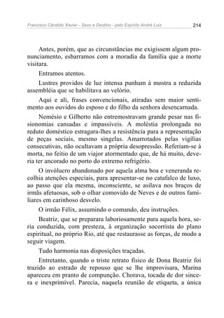 Francisco Cândido Xavier - Sexo e Destino - pelo Espírito André Luiz   214




     Antes, porém, que as circunstâncias me exigissem algum pro-
nunciamento, esbarramos com a moradia da família que a morte
visitara.
     Entramos atentos.
     Lustres providos de luz intensa punham à mostra a reduzida
assembléia que se habilitava ao velório.
     Aqui e ali, frases convencionais, atiradas sem maior senti-
mento aos ouvidos do esposo e do filho da senhora desencarnada.
     Nemésio e Gilberto não entremostravam grande pesar nas fi-
sionomias cansadas e impassíveis. A moléstia prolongada no
reduto doméstico estragara-lhes a resistência para a representação
de peças sociais, mesmo singelas. Amarrotados pelas vigílias
consecutivas, não ocultavam a própria desopressão. Referiam-se à
morta, no feitio de um viajor atormentado que, de há muito, deve-
ria ter ancorado no porto do extremo refrigério.
     O invólucro abandonado por aquela alma boa e veneranda re-
colhia atenções especiais, para apresentar-se no catafalco de luxo,
ao passo que ela mesma, inconsciente, se asilava nos braços de
irmãs afetuosas, sob o olhar comovido de Neves e de outros fami-
liares em carinhoso desvelo.
     O irmão Félix, assumindo o comando, deu instruções.
     Beatriz, que se preparara laboriosamente para aquela hora, se-
ria conduzida, com presteza, à organização socorrista do plano
espiritual, no próprio Rio, até que restaurasse as forças, de modo a
seguir viagem.
     Tudo harmonia nas disposições traçadas.
     Entretanto, quando o triste retrato físico de Dona Beatriz foi
trazido ao estrado de repouso que se lhe improvisara, Marina
apareceu em pranto de compunção. Chorava, tocada de dor since-
ra e inexprimível. Parecia, naquela reunião de etiqueta, a única
 