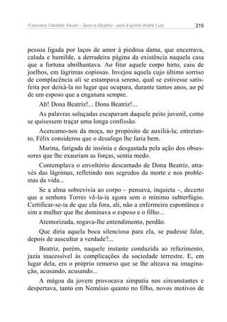 Francisco Cândido Xavier - Sexo e Destino - pelo Espírito André Luiz   215




pessoa ligada por laços de amor à piedosa dama, que encerrava,
calada e humilde, a derradeira página da existência naquela casa
que a fortuna abrilhantava. Ao fitar aquele corpo hirto, caiu de
joelhos, em lágrimas copiosas. Invejou aquela cujo último sorriso
de complacência ali se estampava sereno, qual se estivesse satis-
feita por deixá-la no lugar que ocupara, durante tantos anos, ao pé
de um esposo que a enganara sempre.
     Ah! Dona Beatriz!... Dona Beatriz!...
     As palavras soluçadas escapavam daquele peito juvenil, como
se quisessem traçar uma longa confissão.
     Acercamo-nos da moça, no propósito de auxiliá-la; entretan-
to, Félix considerou que o desafogo lhe faria bem.
     Marina, fatigada de insônia e desgastada pela ação dos obses-
sores que lhe exauriam as forças, sentia medo.
     Contemplava o envoltório descarnado de Dona Beatriz, atra-
vés das lágrimas, refletindo nos segredos da morte e nos proble-
mas da vida...
     Se a alma sobrevivia ao corpo – pensava, inquieta –, decerto
que a senhora Torres vê-la-ia agora sem o mínimo subterfúgio.
Certificar-se-ia de que ela fora, ali, não a enfermeira espontânea e
sim a mulher que lhe dominava o esposo e o filho...
     Atemorizada, rogava-lhe entendimento, perdão.
     Que diria aquela boca silenciosa para ela, se pudesse falar,
depois de auscultar a verdade?...
     Beatriz, porém, naquele instante conduzida ao refazimento,
jazia inacessível às complicações da sociedade terrestre. E, em
lugar dela, era o próprio remorso que se lhe alteava na imagina-
ção, acusando, acusando...
     A mágoa da jovem provocava simpatia nos circunstantes e
despertava, tanto em Nemésio quanto no filho, novos motivos de
 