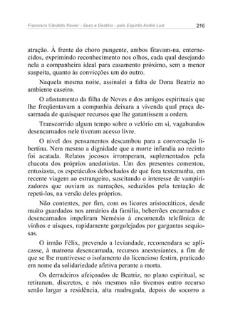 Francisco Cândido Xavier - Sexo e Destino - pelo Espírito André Luiz   216




atração. À frente do choro pungente, ambos fitavam-na, enterne-
cidos, exprimindo reconhecimento nos olhos, cada qual desejando
nela a companheira ideal para casamento próximo, sem a menor
suspeita, quanto às convicções um do outro.
     Naquela mesma noite, assinalei a falta de Dona Beatriz no
ambiente caseiro.
     O afastamento da filha de Neves e dos amigos espirituais que
lhe freqüentavam a companhia deixara a vivenda qual praça de-
sarmada de quaisquer recursos que lhe garantissem a ordem.
     Transcorrido algum tempo sobre o velório em si, vagabundos
desencarnados nele tiveram acesso livre.
     O nível dos pensamentos descambou para a conversação li-
bertina. Nem mesmo a dignidade que a morte infundia ao recinto
foi acatada. Relatos jocosos irromperam, suplementados pela
chacota dos próprios anedotistas. Um dos presentes comentou,
entusiasta, os espetáculos debochados de que fora testemunha, em
recente viagem ao estrangeiro, suscitando o interesse de vampiri-
zadores que ouviam as narrações, seduzidos pela tentação de
repeti-los, na versão deles próprios.
     Não contentes, por fim, com os licores aristocráticos, desde
muito guardados nos armários da família, beberrões encarnados e
desencarnados impeliram Nemésio à encomenda telefônica de
vinhos e uísques, rapidamente gorgolejados por gargantas sequio-
sas.
     O irmão Félix, prevendo a leviandade, recomendara se apli-
casse, à matrona desencarnada, recursos anestesiantes, a fim de
que se lhe mantivesse o isolamento do licencioso festim, praticado
em nome da solidariedade afetiva perante a morta.
     Os derradeiros afeiçoados de Beatriz, no plano espiritual, se
retiraram, discretos, e nós mesmos não tivemos outro recurso
senão largar a residência, alta madrugada, depois do socorro a
 