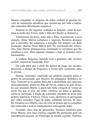 Francisco Cândido Xavier - Sexo e Destino - pelo Espírito André Luiz   217




Marina, relegando os despojos da nobre senhora às grossas nu-
vens de emanações alcoólicas que instalavam, por toda a habita-
ção, atmosfera dificilmente respirável.
     Somente no dia seguinte, acabados os funerais, voltei do hos-
pital ao ninho dos Torres, onde a filha de Cláudio se demorava.
     Telefonemas diversos, entre mãe e filha, examinavam a nova
situação. Dona Márcia reclamava o regresso, Nemésio desejava
que a secretária lhe amparasse a moradia. Ele próprio, em dado
momento, chamou Dona Márcia pelo fio, solicitando-lhe conces-
sões. Que Marina permanecesse orientando as servidoras que lhe
atendiam a casa. Mais algumas semanas e tudo se aclararia satis-
fatoriamente.
     A senhora Nogueira, honrada com a gentileza, não vacilava
confiar. Aquiesceu lisonjeada, feliz.
     Em cada frase que o chefe lhe deitara de longe aos ouvidos,
pressentia a aliança de Nogueiras e Torres pelo casamento entre
os jovens.
     Marina, entretanto, explorada nas próprias energias pelos a-
gentes da perturbação que Moreira lhe pespegara, definhava no
leito. Trancara-se no quarto. Doía-lhe a deslealdade que cultivara,
incessantemente, diante da filha de Neves, culpava-se pelo desas-
tre que arruinara Marita, a quem não tinha coragem de visitar ou
rever. Ela que se vira, até então, vitoriosa em todas as partidas,
sentia-se derrotada, à feição de contendor arredado da arena pela
própria imperícia. Chorava. Ouvia vozes, declarava-se perseguida
por vultos estranhos. Fugia de todos, enfadada, nervosa. Se rece-
bia Nemésio ou Gilberto, caía em crise de pranto que os conselhos
não removiam e nem os medicamentos conseguiam sedar.
     Escoados cinco dias de apreensões, Nemésio telefonou para
Dona Márcia, com mais clareza, rogando-lhe permissão para um
entendimento pessoal, no Flamengo, na manhã seguinte. Informa-
 