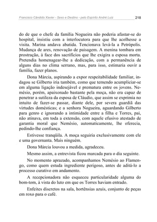 Francisco Cândido Xavier - Sexo e Destino - pelo Espírito André Luiz   218




do de que o chefe da família Nogueira não poderia afastar-se do
hospital, insistiu com a interlocutora para que lhe acolhesse a
visita. Marina andava abatida. Tencionava levá-la a Petrópolis.
Mudança de ares, renovação de paisagem. A menina tombara em
prostração, à face dos sacrifícios que lhe exigira a esposa morta.
Pretendia homenagear-lhe a dedicação, com a permanência de
alguns dias no clima serrano, mas, para isso, estimaria ouvir a
família, fazer planos.
     Dona Márcia, aspirando a expor respeitabilidade familiar, in-
dagou se Gilberto iria também, como que temendo acumpliciar-se
em alguma ligação indesejável e prematura entre os jovens. Ne-
mésio, porém, apaixonado bastante pela moça, não era capaz de
penetrar a sutileza da esposa de Cláudio, que assim se exprimia no
intuito de fazer-se passar, diante dele, por severa guardiã das
virtudes domésticas; e a senhora Nogueira, aguardando Gilberto
para genro e ignorando a intimidade entre a filha e Torres, pai,
não atinava, em toda a extensão, com aquele efusivo atestado de
garantia moral que Nemésio, automaticamente, lhe oferecia,
pedindo-lhe confiança.
     Estivesse tranqüila. A moça seguiria exclusivamente com ele
e uma governanta. Mais ninguém.
     Dona Márcia louvou a medida, agradeceu.
     Mesmo assim, a entrevista ficou marcada para o dia seguinte.
     No momento aprazado, acompanhamos Nemésio ao Flamen-
go, como quem estuda ingrediente perigoso, antes de aditá-lo a
processo curativo em andamento.
     A recepcionadora não esqueceu particularidade alguma do
bom-tom, à vista do luto em que os Torres haviam entrado.
     Enfeites discretos na sala, hortênsias azuis, conjunto de peças
em roxo para o café.
 