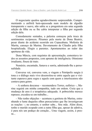Francisco Cândido Xavier - Sexo e Destino - pelo Espírito André Luiz   219




      O negociante quedou agradavelmente surpreendido. Cumpri-
mentando a anfitriã bem-apessoada num modelo de algodão
transparente e suave, não sabia se a progenitora era uma segunda
edição da filha ou se lhe cabia interpretar a filha por segunda
edição dela.
      Comodamente sentados, a palestra começou pela troca de
sentimentos recíprocos. Pêsames pela morte de Dona Beatriz,
pesar diante do acidente ocorrido em Copacabana. Moléstia de
Marita, cansaço de Marina. Devotamento de Cláudio pela filha
hospitalizada. Elogio a parentes. Apontamentos ao redor das
aperturas da vida.
      Dona Márcia, com requintes de apresentação, comentava to-
dos os assuntos propostos, com aprumo de inteligência. Otimismo
irradiante, finura de trato.
      Nemésio, encantado, fumava e sorria, admirando-lhe a perso-
nalidade.
      Conversa vai, conversa vem, a viagem a Petrópolis surgiu à
tona e o diálogo mais vivo desenrolou-se entre aquela que o visi-
tante esperava para sogra e aquele com quem a interlocutora não
contava para genro.
      – A senhora descanse – recomendava Torres, eufórico –, Ma-
rina seguirá em minha companhia, tudo em ordem. Creia que a
mudança de ares é a terapêutica adequada. A pobrezinha merece
repouso, excedeu-se em trabalho...
      – Não tenho objeções – acentuou a genitora de Marina, estra-
nhando o lume daqueles olhos percucientes que lhe investigavam
as reações –; no entanto, o senhor sabe... Sou mãe. Além disso,
tenho o marido ocupado com a outra filha que, apesar de adotiva,
é para nós um pedaço do coração... Uma viagem, assim, à pres-
sa...
 