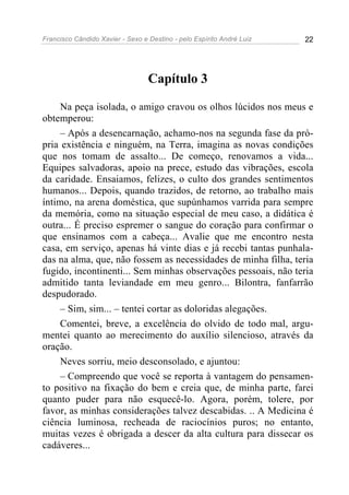 Francisco Cândido Xavier - Sexo e Destino - pelo Espírito André Luiz   22




                                  Capítulo 3

     Na peça isolada, o amigo cravou os olhos lúcidos nos meus e
obtemperou:
     – Após a desencarnação, achamo-nos na segunda fase da pró-
pria existência e ninguém, na Terra, imagina as novas condições
que nos tomam de assalto... De começo, renovamos a vida...
Equipes salvadoras, apoio na prece, estudo das vibrações, escola
da caridade. Ensaiamos, felizes, o culto dos grandes sentimentos
humanos... Depois, quando trazidos, de retorno, ao trabalho mais
íntimo, na arena doméstica, que supúnhamos varrida para sempre
da memória, como na situação especial de meu caso, a didática é
outra... É preciso espremer o sangue do coração para confirmar o
que ensinamos com a cabeça... Avalie que me encontro nesta
casa, em serviço, apenas há vinte dias e já recebi tantas punhala-
das na alma, que, não fossem as necessidades de minha filha, teria
fugido, incontinenti... Sem minhas observações pessoais, não teria
admitido tanta leviandade em meu genro... Bilontra, fanfarrão
despudorado.
     – Sim, sim... – tentei cortar as doloridas alegações.
     Comentei, breve, a excelência do olvido de todo mal, argu-
mentei quanto ao merecimento do auxílio silencioso, através da
oração.
     Neves sorriu, meio desconsolado, e ajuntou:
     – Compreendo que você se reporta à vantagem do pensamen-
to positivo na fixação do bem e creia que, de minha parte, farei
quanto puder para não esquecê-lo. Agora, porém, tolere, por
favor, as minhas considerações talvez descabidas. .. A Medicina é
ciência luminosa, recheada de raciocínios puros; no entanto,
muitas vezes é obrigada a descer da alta cultura para dissecar os
cadáveres...
 
