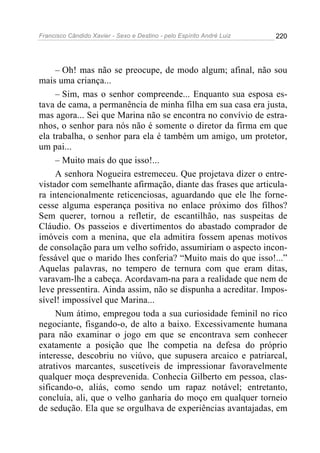 Francisco Cândido Xavier - Sexo e Destino - pelo Espírito André Luiz   220




     – Oh! mas não se preocupe, de modo algum; afinal, não sou
mais uma criança...
     – Sim, mas o senhor compreende... Enquanto sua esposa es-
tava de cama, a permanência de minha filha em sua casa era justa,
mas agora... Sei que Marina não se encontra no convívio de estra-
nhos, o senhor para nós não é somente o diretor da firma em que
ela trabalha, o senhor para ela é também um amigo, um protetor,
um pai...
     – Muito mais do que isso!...
     A senhora Nogueira estremeceu. Que projetava dizer o entre-
vistador com semelhante afirmação, diante das frases que articula-
ra intencionalmente reticenciosas, aguardando que ele lhe forne-
cesse alguma esperança positiva no enlace próximo dos filhos?
Sem querer, tornou a refletir, de escantilhão, nas suspeitas de
Cláudio. Os passeios e divertimentos do abastado comprador de
imóveis com a menina, que ela admitira fossem apenas motivos
de consolação para um velho sofrido, assumiriam o aspecto incon-
fessável que o marido lhes conferia? “Muito mais do que isso!...”
Aquelas palavras, no tempero de ternura com que eram ditas,
varavam-lhe a cabeça. Acordavam-na para a realidade que nem de
leve pressentira. Ainda assim, não se dispunha a acreditar. Impos-
sível! impossível que Marina...
     Num átimo, empregou toda a sua curiosidade feminil no rico
negociante, fisgando-o, de alto a baixo. Excessivamente humana
para não examinar o jogo em que se encontrava sem conhecer
exatamente a posição que lhe competia na defesa do próprio
interesse, descobriu no viúvo, que supusera arcaico e patriarcal,
atrativos marcantes, suscetíveis de impressionar favoravelmente
qualquer moça desprevenida. Conhecia Gilberto em pessoa, clas-
sificando-o, aliás, como sendo um rapaz notável; entretanto,
concluía, ali, que o velho ganharia do moço em qualquer torneio
de sedução. Ela que se orgulhava de experiências avantajadas, em
 