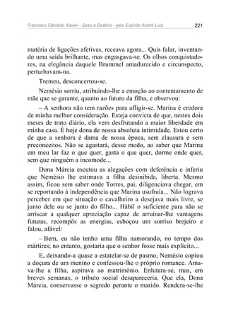 Francisco Cândido Xavier - Sexo e Destino - pelo Espírito André Luiz   221




matéria de ligações afetivas, receava agora... Quis falar, inventan-
do uma saída brilhante, mas engasgava-se. Os olhos conquistado-
res, na elegância daquele Brummel amadurecido e circunspecto,
perturbavam-na.
     Tremeu, desconcertou-se.
     Nemésio sorriu, atribuindo-lhe a emoção ao contentamento de
mãe que se garante, quanto ao futuro da filha, e observou:
     – A senhora não tem razões para afligir-se. Marina é credora
de minha melhor consideração. Esteja convicta de que, nestes dois
meses de trato diário, ela vem desfrutando a maior liberdade em
minha casa. É hoje dona de nossa absoluta intimidade. Estou certo
de que a senhora é dama de nossa época, sem clausura e sem
preconceitos. Não se agastará, desse modo, ao saber que Marina
em meu lar faz o que quer, gasta o que quer, dorme onde quer,
sem que ninguém a incomode...
     Dona Márcia escutou as alegações com deferência e inferiu
que Nemésio lhe estimava a filha desinibida, liberta. Mesmo
assim, ficou sem saber onde Torres, pai, diligenciava chegar, em
se reportando à independência que Marina usufruía... Não lograva
perceber em que situação o cavalheiro a desejava mais livre, se
junto dele ou se junto do filho... Hábil o suficiente para não se
arriscar a qualquer apreciação capaz de arruinar-lhe vantagens
futuras, recompôs as energias, esboçou um sorriso brejeiro e
falou, afável:
     – Bem, eu não tenho uma filha namorando, no tempo dos
mártires; no entanto, gostaria que o senhor fosse mais explícito...
     E, deixando-a quase a estatelar-se de pasmo, Nemésio copiou
a doçura de um menino e confessou-lhe o próprio romance. Ama-
va-lhe a filha, aspirava ao matrimônio. Enlutara-se, mas, em
breves semanas, o tributo social desapareceria. Que ela, Dona
Márcia, conservasse o segredo perante o marido. Rendera-se-lhe
 