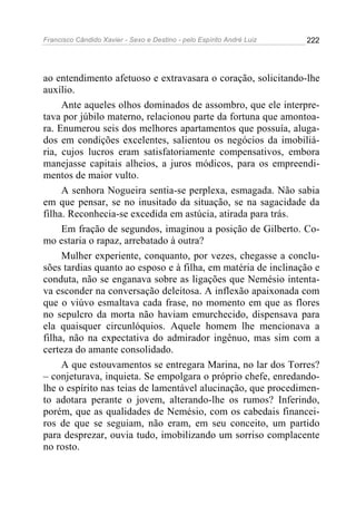 Francisco Cândido Xavier - Sexo e Destino - pelo Espírito André Luiz   222




ao entendimento afetuoso e extravasara o coração, solicitando-lhe
auxílio.
     Ante aqueles olhos dominados de assombro, que ele interpre-
tava por júbilo materno, relacionou parte da fortuna que amontoa-
ra. Enumerou seis dos melhores apartamentos que possuía, aluga-
dos em condições excelentes, salientou os negócios da imobiliá-
ria, cujos lucros eram satisfatoriamente compensativos, embora
manejasse capitais alheios, a juros módicos, para os empreendi-
mentos de maior vulto.
     A senhora Nogueira sentia-se perplexa, esmagada. Não sabia
em que pensar, se no inusitado da situação, se na sagacidade da
filha. Reconhecia-se excedida em astúcia, atirada para trás.
     Em fração de segundos, imaginou a posição de Gilberto. Co-
mo estaria o rapaz, arrebatado à outra?
     Mulher experiente, conquanto, por vezes, chegasse a conclu-
sões tardias quanto ao esposo e à filha, em matéria de inclinação e
conduta, não se enganava sobre as ligações que Nemésio intenta-
va esconder na conversação deleitosa. A inflexão apaixonada com
que o viúvo esmaltava cada frase, no momento em que as flores
no sepulcro da morta não haviam emurchecido, dispensava para
ela quaisquer circunlóquios. Aquele homem lhe mencionava a
filha, não na expectativa do admirador ingênuo, mas sim com a
certeza do amante consolidado.
     A que estouvamentos se entregara Marina, no lar dos Torres?
– conjeturava, inquieta. Se empolgara o próprio chefe, enredando-
lhe o espírito nas teias de lamentável alucinação, que procedimen-
to adotara perante o jovem, alterando-lhe os rumos? Inferindo,
porém, que as qualidades de Nemésio, com os cabedais financei-
ros de que se seguiam, não eram, em seu conceito, um partido
para desprezar, ouvia tudo, imobilizando um sorriso complacente
no rosto.
 