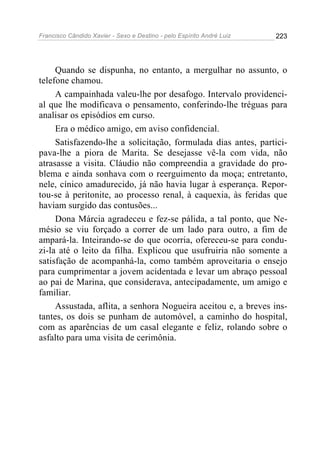 Francisco Cândido Xavier - Sexo e Destino - pelo Espírito André Luiz   223




     Quando se dispunha, no entanto, a mergulhar no assunto, o
telefone chamou.
     A campainhada valeu-lhe por desafogo. Intervalo providenci-
al que lhe modificava o pensamento, conferindo-lhe tréguas para
analisar os episódios em curso.
     Era o médico amigo, em aviso confidencial.
     Satisfazendo-lhe a solicitação, formulada dias antes, partici-
pava-lhe a piora de Marita. Se desejasse vê-la com vida, não
atrasasse a visita. Cláudio não compreendia a gravidade do pro-
blema e ainda sonhava com o reerguimento da moça; entretanto,
nele, cínico amadurecido, já não havia lugar à esperança. Repor-
tou-se à peritonite, ao processo renal, à caquexia, às feridas que
haviam surgido das contusões...
     Dona Márcia agradeceu e fez-se pálida, a tal ponto, que Ne-
mésio se viu forçado a correr de um lado para outro, a fim de
ampará-la. Inteirando-se do que ocorria, ofereceu-se para condu-
zi-la até o leito da filha. Explicou que usufruiria não somente a
satisfação de acompanhá-la, como também aproveitaria o ensejo
para cumprimentar a jovem acidentada e levar um abraço pessoal
ao pai de Marina, que considerava, antecipadamente, um amigo e
familiar.
     Assustada, aflita, a senhora Nogueira aceitou e, a breves ins-
tantes, os dois se punham de automóvel, a caminho do hospital,
com as aparências de um casal elegante e feliz, rolando sobre o
asfalto para uma visita de cerimônia.
 