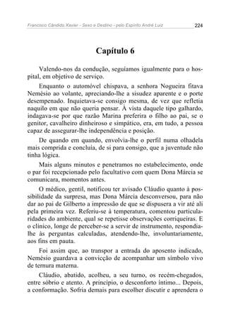 Francisco Cândido Xavier - Sexo e Destino - pelo Espírito André Luiz   224




                                  Capítulo 6

     Valendo-nos da condução, seguíamos igualmente para o hos-
pital, em objetivo de serviço.
     Enquanto o automóvel chispava, a senhora Nogueira fitava
Nemésio ao volante, apreciando-lhe a sisudez aparente e o porte
desempenado. Inquietava-se consigo mesma, de vez que refletia
naquilo em que não queria pensar. À vista daquele tipo galhardo,
indagava-se por que razão Marina preferira o filho ao pai, se o
genitor, cavalheiro dinheiroso e simpático, era, em tudo, a pessoa
capaz de assegurar-lhe independência e posição.
     De quando em quando, envolvia-lhe o perfil numa olhadela
mais comprida e concluía, de si para consigo, que a juventude não
tinha lógica.
     Mais alguns minutos e penetramos no estabelecimento, onde
o par foi recepcionado pelo facultativo com quem Dona Márcia se
comunicara, momentos antes.
     O médico, gentil, notificou ter avisado Cláudio quanto à pos-
sibilidade da surpresa, mas Dona Márcia desconversou, para não
dar ao pai de Gilberto a impressão de que se dispusera a vir até ali
pela primeira vez. Referiu-se à temperatura, comentou particula-
ridades do ambiente, qual se repetisse observações corriqueiras. E
o clínico, longe de perceber-se a servir de instrumento, respondia-
lhe às perguntas calculadas, atendendo-lhe, involuntariamente,
aos fins em pauta.
     Foi assim que, ao transpor a entrada do aposento indicado,
Nemésio guardava a convicção de acompanhar um símbolo vivo
de ternura materna.
     Cláudio, abatido, acolheu, a seu turno, os recém-chegados,
entre sóbrio e atento. A princípio, o desconforto íntimo... Depois,
a conformação. Sofria demais para escolher discutir e aprendera o
 