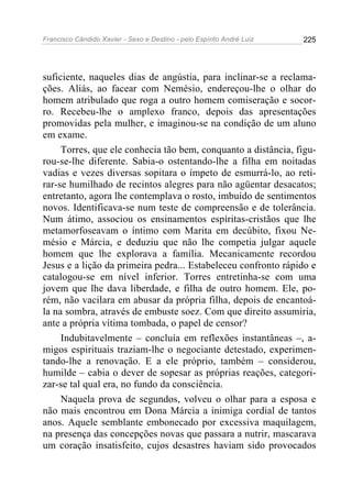 Francisco Cândido Xavier - Sexo e Destino - pelo Espírito André Luiz   225




suficiente, naqueles dias de angústia, para inclinar-se a reclama-
ções. Aliás, ao facear com Nemésio, endereçou-lhe o olhar do
homem atribulado que roga a outro homem comiseração e socor-
ro. Recebeu-lhe o amplexo franco, depois das apresentações
promovidas pela mulher, e imaginou-se na condição de um aluno
em exame.
     Torres, que ele conhecia tão bem, conquanto a distância, figu-
rou-se-lhe diferente. Sabia-o ostentando-lhe a filha em noitadas
vadias e vezes diversas sopitara o ímpeto de esmurrá-lo, ao reti-
rar-se humilhado de recintos alegres para não agüentar desacatos;
entretanto, agora lhe contemplava o rosto, imbuído de sentimentos
novos. Identificava-se num teste de compreensão e de tolerância.
Num átimo, associou os ensinamentos espíritas-cristãos que lhe
metamorfoseavam o íntimo com Marita em decúbito, fixou Ne-
mésio e Márcia, e deduziu que não lhe competia julgar aquele
homem que lhe explorava a família. Mecanicamente recordou
Jesus e a lição da primeira pedra... Estabeleceu confronto rápido e
catalogou-se em nível inferior. Torres entretinha-se com uma
jovem que lhe dava liberdade, e filha de outro homem. Ele, po-
rém, não vacilara em abusar da própria filha, depois de encantoá-
la na sombra, através de embuste soez. Com que direito assumiria,
ante a própria vítima tombada, o papel de censor?
     Indubitavelmente – concluía em reflexões instantâneas –, a-
migos espirituais traziam-lhe o negociante detestado, experimen-
tando-lhe a renovação. E a ele próprio, também – considerou,
humilde – cabia o dever de sopesar as próprias reações, categori-
zar-se tal qual era, no fundo da consciência.
     Naquela prova de segundos, volveu o olhar para a esposa e
não mais encontrou em Dona Márcia a inimiga cordial de tantos
anos. Aquele semblante embonecado por excessiva maquilagem,
na presença das concepções novas que passara a nutrir, mascarava
um coração insatisfeito, cujos desastres haviam sido provocados
 