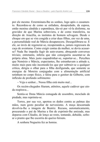 Francisco Cândido Xavier - Sexo e Destino - pelo Espírito André Luiz   226




por ele mesmo. Exterminara-lhe os sonhos, logo após o casamen-
to. Recordou-se de como se enfadara, desapiedado, da esposa,
então menina cândida e espontânea, tão-só por vê-la disforme, na
gravidez de que Marina sobreviera, e de como transferira, na
direção de Aracélia, os instintos de homem selvagem. Desde o
choque em que se vira coagida a criar duas filhas, em vez de uma,
a personalidade real de Márcia desaparecera. Desequilibrara-se. E
ele, ao invés de regenerar-se, recuperando-a, jamais regressara da
caça de aventuras. Como exigir contas da mulher, se devia acusar-
se? Nada lhe impedia fugir do auto-exame, abraçando conversas
triviais; entretanto, inferiu que não conseguiria ausentar-se da
própria alma. Mais justo esquadrinhar-se, suportar-se... Percebeu
que Nemésio e Márcia, expectantes, lhe estranhavam a atitude e,
muito mais para não incomodá-los que por subtrair-se a qualquer
crítica, dirigiu o olhar para a filha desfigurada, que somente as
energias de Moreira conjugadas com a alimentação artificial
retinham no corpo físico, e falou para o genitor de Gilberto, com
inflexão de profundo sofrimento:
     – Veja o senhor... Nossa filha está muito mal...
     Os recém-chegados fitaram, atônitos, aquele cadáver que ain-
da respirava...
     Sentiu-se Dona Márcia esmagada de assombro, mesclado de
piedade, mas reprimiu-se.
     Torres, por sua vez, apertou os dedos contra as palmas das
mãos, num gesto peculiar de nervosismo. A moça descarnada
devolvia-lhe a imagem de Beatriz. Recuou, automaticamente,
procurando o pai de Marina a fim de exprimir-lhe amizade, mas
deparou com Cláudio, de lenço ao rosto, tentando, debalde, sofre-
ar o pranto que lhe escorria do queixo hirsuto.
     A senhora Nogueira fez as honras.
 
