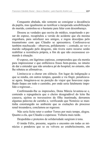 Francisco Cândido Xavier - Sexo e Destino - pelo Espírito André Luiz   227




     Conquanto abalada, não somente ao consignar a decadência
da pupila, mas igualmente ao testificar a inesperada sensibilização
do marido, controlou-se o bastante para falar com desembaraço.
     Doseou as verdades que ouvira do médico, respeitando o pe-
sar do esposo, recapitulou a versão do acidente que ela mesma
engenhara, para satisfazer aos amigos, e rogou desculpas pelo
traumatismo com que Cláudio se apresentava. Confessava-se
também machucada – observou, polidamente –; contudo, ao ver o
marido subjugado pelo desgosto, não tivera outro recurso senão
reabilitar a resistência própria, a fim de que não escasseasse co-
mando à situação.
     O esposo, em lágrimas copiosas, compreendeu que ela mentia
para impressionar e que enfileirava frases bem-postas, no intuito
de dar a entender que não arredava pé do hospital; no entanto, não
lhe rebateu as afirmativas.
     Limitava-se a chorar em silêncio. Em lugar da indignação a
que se rendia, em outros tempos, quando a via fingir, penalizava-
se agora. Imaginava-se na posição do viajor que houvesse espa-
lhado farpas em todo o caminho, por onde seria fatalmente impe-
lido a regressar...
     Confirmando-lhe as impressões, Dona Márcia levantou-se e,
contendo a repugnância que o cheiro desagradável do leito lhe
causava, ajeitou os travesseiros da filha inanimada, derramou
algumas palavras de carinho e, verificando que Nemésio se man-
tinha constrangido no ambiente que as exalações do processo
renal tresandava, conclamou ao regresso.
     Não seria lícito reter o senhor Torres por mais tempo, alegou.
Quanto a ela, que Cláudio a esperasse. Voltaria mais tarde.
     Despedidas e protestos de solidariedade surgiram à tona.
     O irmão Félix, presente, seguira o encontro em todas as mi-
núcias e ponderou que se eu volvera ao estabelecimento, em
 
