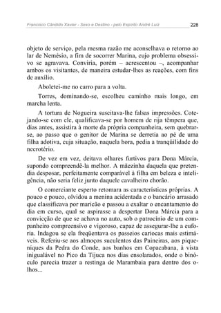 Francisco Cândido Xavier - Sexo e Destino - pelo Espírito André Luiz   228




objeto de serviço, pela mesma razão me aconselhava o retorno ao
lar de Nemésio, a fim de socorrer Marina, cujo problema obsessi-
vo se agravava. Conviria, porém – acrescentou –, acompanhar
ambos os visitantes, de maneira estudar-lhes as reações, com fins
de auxílio.
     Aboletei-me no carro para a volta.
     Torres, dominando-se, escolheu caminho mais longo, em
marcha lenta.
     A tortura de Nogueira suscitava-lhe falsas impressões. Cote-
jando-se com ele, qualificava-se por homem de rija têmpera que,
dias antes, assistira à morte da própria companheira, sem quebrar-
se, ao passo que o genitor de Marina se derretia ao pé de uma
filha adotiva, cuja situação, naquela hora, pedia a tranqüilidade do
necrotério.
     De vez em vez, deitava olhares furtivos para Dona Márcia,
supondo compreendê-la melhor. A mãezinha daquela que preten-
dia desposar, perfeitamente comparável à filha em beleza e inteli-
gência, não seria feliz junto daquele cavalheiro chorão.
     O comerciante esperto retomara as características próprias. A
pouco e pouco, olvidou a menina acidentada e o bancário arrasado
que classificava por maricão e passou a exaltar o encantamento do
dia em curso, qual se aspirasse a despertar Dona Márcia para a
convicção de que se achava no auto, sob o patrocínio de um com-
panheiro compreensivo e vigoroso, capaz de assegurar-lhe a eufo-
ria. Indagou se ela freqüentava os passeios cariocas mais estimá-
veis. Referiu-se aos almoços suculentos das Paineiras, aos pique-
niques da Pedra do Conde, aos banhos em Copacabana, à vista
inigualável no Pico da Tijuca nos dias ensolarados, onde o binó-
culo parecia trazer a restinga de Marambaia para dentro dos o-
lhos...
 