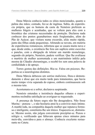 Francisco Cândido Xavier - Sexo e Destino - pelo Espírito André Luiz   229




     Dona Márcia conhecia todos os sítios mencionados, quanto a
palma das mãos; contudo, fez-se de ingênua. Sabia, de experiên-
cia própria, que os homens da casta de Nemésio preferem as
mulheres frágeis e acanhadas, que se voltem para eles com a
bisonhice das criaturas necessitadas de proteção. Declarou nada
conhecer dos pontos guanabarinos mais freqüentados, além do
Pão de Açúcar, que visitara numa excursão, aliás muito rápida,
junto das filhas ainda pequeninas. Afetando-se novata, em matéria
de experiências romanescas, informou que se casara muito nova e
que, desde então, a existência lhe fora um suplício entre escovões
e panelas, com a obrigação de tolerar um marido resmelengo,
segundo ele próprio, Nemésio, pudera verificar. Que lhe avaliasse
o martírio de mulher acorrentada a um matrimônio infeliz pela
mostra de Cláudio choramingas, a recebê-los sem uma palavra de
cordialidade e de apreço.
     Torres gostou das definições. Riu-se. Falou em psicoses. Re-
portou-se a neurologistas distintos.
     Dona Márcia debuxou um sorriso malicioso, fitou-o demora-
damente e disse que era muito tarde para tratamentos, que havia
muito tempo vivia separada do esposo, embora continuassem sob
o mesmo teto.
     Acostumara-se a sofrer, declarava suspirando.
     Nemésio entendeu a insistência daqueles olhares e experi-
mentou recôndita satisfação ao averiguar-se requestado.
     A presença da futura sogra não lhe desagradava. Não fosse
Marina – pensou –, e não hesitaria atraí-la a convívio mais íntimo.
A manhã toda, na companhia daquela mulher que reputava formo-
sa e inteligente, constituíra-lhe um tônico. Esquecera-se, distraíra-
se. Mesmo assim, não julgou conveniente precipitar-se. Puxou o
relógio e, verificando que faltavam apenas cinco minutos para
meio-dia, convidou-a para o almoço. Conhecia excelente restau-
rante no Catete.
 