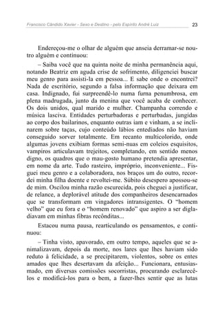 Francisco Cândido Xavier - Sexo e Destino - pelo Espírito André Luiz   23




     Endereçou-me o olhar de alguém que anseia derramar-se nou-
tro alguém e continuou:
     – Saiba você que na quinta noite de minha permanência aqui,
notando Beatriz em aguda crise de sofrimento, diligenciei buscar
meu genro para assisti-la em pessoa... E sabe onde o encontrei?
Nada de escritório, segundo a falsa informação que deixara em
casa. Indignado, fui surpreendê-lo numa furna penumbrosa, em
plena madrugada, junto da menina que você acaba de conhecer.
Os dois unidos, qual marido e mulher. Champanha correndo e
música lasciva. Entidades perturbadoras e perturbadas, jungidas
ao corpo dos bailarinos, enquanto outras iam e vinham, a se incli-
narem sobre taças, cujo conteúdo lábios entediados não haviam
conseguido sorver totalmente. Em recanto multicolorido, onde
algumas jovens exibiam formas semi-nuas em coleios esquisitos,
vampiros articulavam trejeitos, completando, em sentido menos
digno, os quadros que o mau-gosto humano pretendia apresentar,
em nome da arte. Tudo rasteiro, impróprio, inconveniente... Fis-
guei meu genro e a colaboradora, nos braços um do outro, recor-
dei minha filha doente e revoltei-me. Súbito desespero apossou-se
de mim. Oscilou minha razão escurecida, pois cheguei a justificar,
de relance, a deplorável atitude dos companheiros desencarnados
que se transformam em vingadores intransigentes. O “homem
velho” que eu fora e o “homem renovado” que aspiro a ser digla-
diavam em minhas fibras recônditas...
     Estacou numa pausa, rearticulando os pensamentos, e conti-
nuou:
     – Tinha visto, apavorado, em outro tempo, aqueles que se a-
nimalizavam, depois da morte, nos lares que lhes haviam sido
reduto à felicidade, a se precipitarem, violentos, sobre os entes
amados que lhes desertavam da afeição... Funcionara, entusias-
mado, em diversas comissões socorristas, procurando esclarecê-
los e modificá-los para o bem, a fazer-lhes sentir que as lutas
 