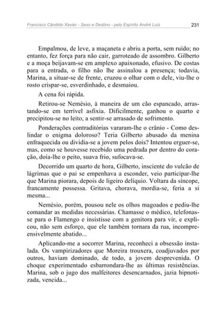 Francisco Cândido Xavier - Sexo e Destino - pelo Espírito André Luiz   231




     Empalmou, de leve, a maçaneta e abriu a porta, sem ruído; no
entanto, fez força para não cair, garroteado de assombro. Gilberto
e a moça beijavam-se em amplexo apaixonado, efusivo. De costas
para a entrada, o filho não lhe assinalou a presença; todavia,
Marina, a situar-se de frente, cruzou o olhar com o dele, viu-lhe o
rosto crispar-se, esverdinhado, e desmaiou.
     A cena foi rápida.
     Retirou-se Nemésio, à maneira de um cão espancado, arras-
tando-se em terrível asfixia. Dificilmente, ganhou o quarto e
precipitou-se no leito, a sentir-se arrasado de sofrimento.
     Ponderações contraditórias vararam-lhe o crânio - Como des-
lindar o enigma doloroso? Teria Gilberto abusado da menina
enfraquecida ou dividia-se a jovem pelos dois? Intentou erguer-se,
mas, como se houvesse recebido uma pedrada por dentro do cora-
ção, doía-lhe o peito, suava frio, sufocava-se.
     Decorrido um quarto de hora, Gilberto, insciente do vulcão de
lágrimas que o pai se empenhava a esconder, veio participar-lhe
que Marina piorara, depois de ligeiro delíquio. Voltara da síncope,
francamente possessa. Gritava, chorava, mordia-se, feria a si
mesma...
     Nemésio, porém, pousou nele os olhos magoados e pediu-lhe
comandar as medidas necessárias. Chamasse o médico, telefonas-
se para o Flamengo e insistisse com a genitora para vir, e expli-
cou, não sem esforço, que ele também tornara da rua, incompre-
ensivelmente abatido...
     Aplicando-me a socorrer Marina, reconheci a obsessão insta-
lada. Os vampirizadores que Moreira trouxera, coadjuvados por
outros, haviam dominado, de todo, a jovem desprevenida. O
choque experimentado esbarrondara-lhe as últimas resistências.
Marina, sob o jugo dos malfeitores desencarnados, jazia hipnoti-
zada, vencida...
 