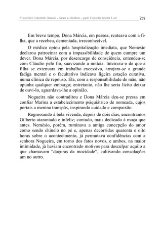 Francisco Cândido Xavier - Sexo e Destino - pelo Espírito André Luiz   232




     Em breve tempo, Dona Márcia, em pessoa, renteava com a fi-
lha, que a recebeu, dementada, irreconhecível.
     O médico optou pela hospitalização imediata, que Nemésio
declarou patrocinar com a impassibilidade de quem cumpre um
dever. Dona Márcia, por desencargo de consciência, entendeu-se
com Cláudio pelo fio, suavizando a notícia. Inteirava-o de que a
filha se extenuara em trabalho excessivo, arrojara-se a grande
fadiga mental e o facultativo indicava ligeira estação curativa,
numa clínica de repouso. Ela, com a responsabilidade de mãe, não
opunha qualquer embargo; entretanto, não lhe seria lícito deixar
de ouvi-lo, aguardava-lhe a opinião.
     Nogueira não contraditou e Dona Márcia deu-se pressa em
confiar Marina a estabelecimento psiquiátrico de nomeada, cujos
portais a menina transpôs, inspirando cuidado e compaixão.
     Regressando à bela vivenda, depois de dois dias, encontramos
Gilberto atarantado e infeliz; contudo, mais dedicado à moça que
antes. Nemésio, porém, ruminava a antiga concepção do amor
como sendo chinelo no pé e, apenas decorridas quarenta e oito
horas sobre o acontecimento, já permutava confidências com a
senhora Nogueira, em torno dos fatos novos, e ambos, na maior
intimidade, já haviam encontrado motivos para desculpar aquilo a
que chamavam “doçuras da mocidade”, cultivando consolações
um no outro.
 