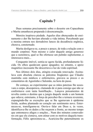 Francisco Cândido Xavier - Sexo e Destino - pelo Espírito André Luiz   233




                                  Capítulo 7

     Duas semanas precisamente sobre o desastre em Copacabana
e Marita amanheceu preparada à desencarnação.
     Moreira inspirava piedade. Aqueles dias abençoados de ensi-
namento e dor lhe haviam alterado a vida íntima. Percebendo que
a menina entrara nos derradeiros lances da decadência orgânica,
chorava, consternado.
     Marita desligava-se, a pouco e pouco, de toda a relação com o
mundo corpóreo. Nem mesmo o calor daquele amigo generoso
que a sustentava, qual se lhe ofertasse um pulmão suplementar, a
interessava mais...
     Conquanto imóvel, sentia-se agora lúcida, profundamente lú-
cida. Os olhos quedavam quase apagados; no entanto, o apoio
magnético incessante lhe descerrava a luz da visão espiritual.
     Nos últimos dois dias, atingira avançada renovação. Assina-
lava com absoluta clareza as palestras freqüentes que Cláudio
mantinha com médicos e enfermeiros, gravava as preces e os
comentários de Agostinho e Salomão, na hora do passe.
     De começo, ao experimentar que as mãos paternas lhe assea-
vam o corpo, desesperava, clamando de si para consigo que não se
conformava com tanta humilhação... Lançava pensamentos de
revolta contra o destino que a jungia daquele modo a um homem
que odiava; entretanto, à força de perceber-lhe a ternura reverente,
expungindo-lhe as excreções que se lhe agarravam à epiderme
ferida, acabou plantando no coração um sentimento novo. Enter-
neceu-se, transfigurou-se. Ouvia-o falar em Deus e, às vezes,
identificava-lhe os dedos a lhe roçarem a fronte, ao mesmo tempo
que entremeava afagos e orações... Num dos minutos comovedo-
res em que ela cismava, sem atinar com os motivos daquela trans-
formação, Félix aproximou-se... Acariciou-lhe paternalmente os
 